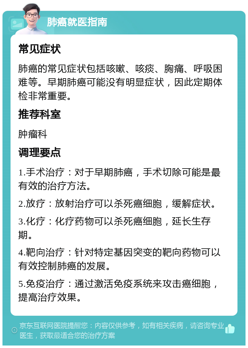 肺癌就医指南 常见症状 肺癌的常见症状包括咳嗽、咳痰、胸痛、呼吸困难等。早期肺癌可能没有明显症状，因此定期体检非常重要。 推荐科室 肿瘤科 调理要点 1.手术治疗：对于早期肺癌，手术切除可能是最有效的治疗方法。 2.放疗：放射治疗可以杀死癌细胞，缓解症状。 3.化疗：化疗药物可以杀死癌细胞，延长生存期。 4.靶向治疗：针对特定基因突变的靶向药物可以有效控制肺癌的发展。 5.免疫治疗：通过激活免疫系统来攻击癌细胞，提高治疗效果。