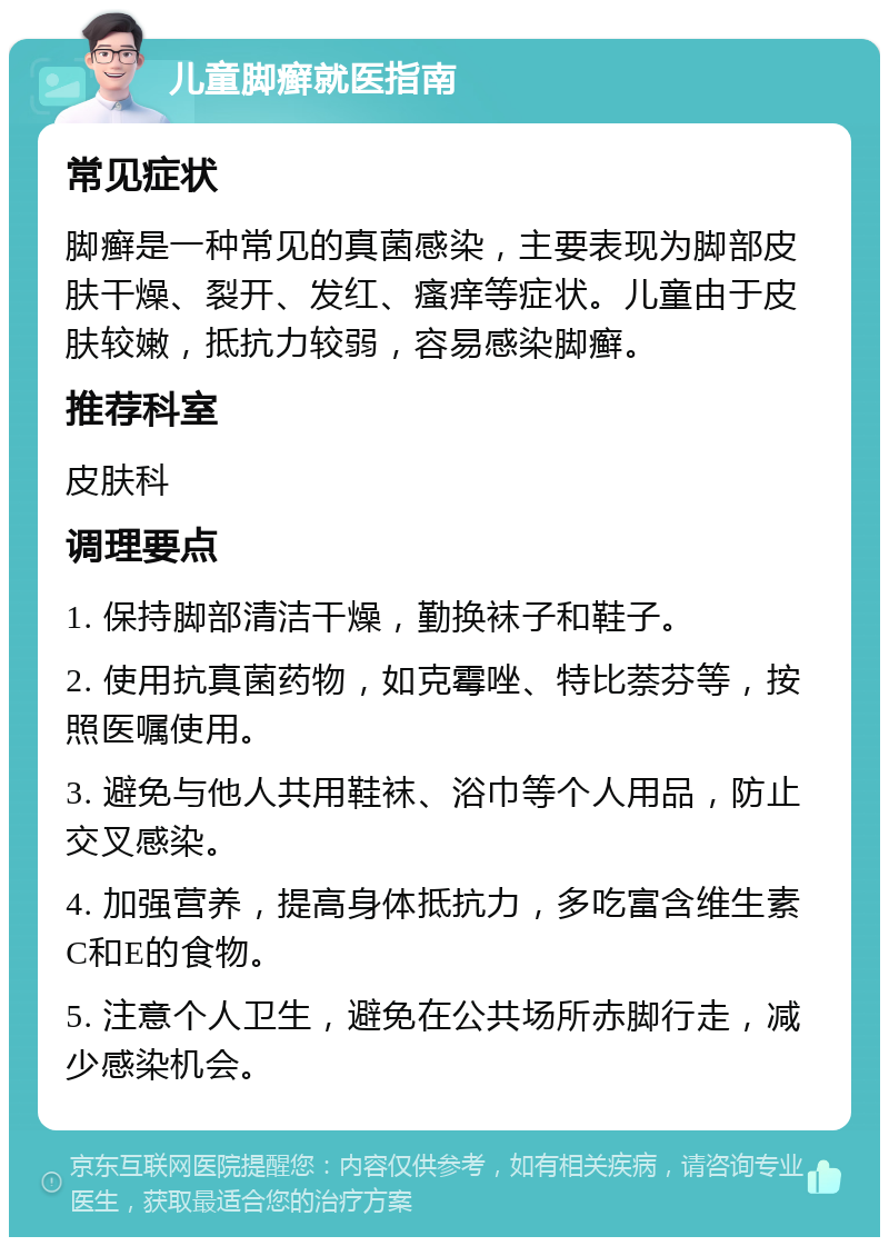 儿童脚癣就医指南 常见症状 脚癣是一种常见的真菌感染，主要表现为脚部皮肤干燥、裂开、发红、瘙痒等症状。儿童由于皮肤较嫩，抵抗力较弱，容易感染脚癣。 推荐科室 皮肤科 调理要点 1. 保持脚部清洁干燥，勤换袜子和鞋子。 2. 使用抗真菌药物，如克霉唑、特比萘芬等，按照医嘱使用。 3. 避免与他人共用鞋袜、浴巾等个人用品，防止交叉感染。 4. 加强营养，提高身体抵抗力，多吃富含维生素C和E的食物。 5. 注意个人卫生，避免在公共场所赤脚行走，减少感染机会。