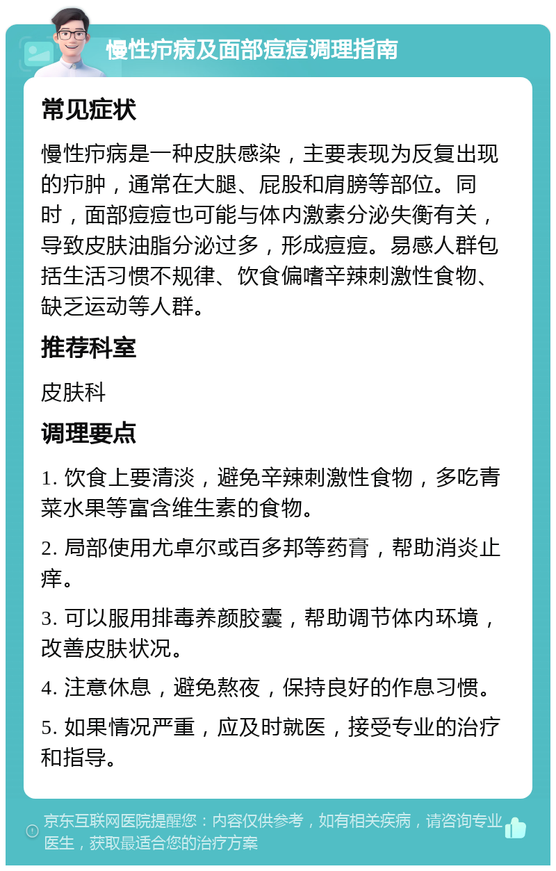 慢性疖病及面部痘痘调理指南 常见症状 慢性疖病是一种皮肤感染，主要表现为反复出现的疖肿，通常在大腿、屁股和肩膀等部位。同时，面部痘痘也可能与体内激素分泌失衡有关，导致皮肤油脂分泌过多，形成痘痘。易感人群包括生活习惯不规律、饮食偏嗜辛辣刺激性食物、缺乏运动等人群。 推荐科室 皮肤科 调理要点 1. 饮食上要清淡，避免辛辣刺激性食物，多吃青菜水果等富含维生素的食物。 2. 局部使用尤卓尔或百多邦等药膏，帮助消炎止痒。 3. 可以服用排毒养颜胶囊，帮助调节体内环境，改善皮肤状况。 4. 注意休息，避免熬夜，保持良好的作息习惯。 5. 如果情况严重，应及时就医，接受专业的治疗和指导。