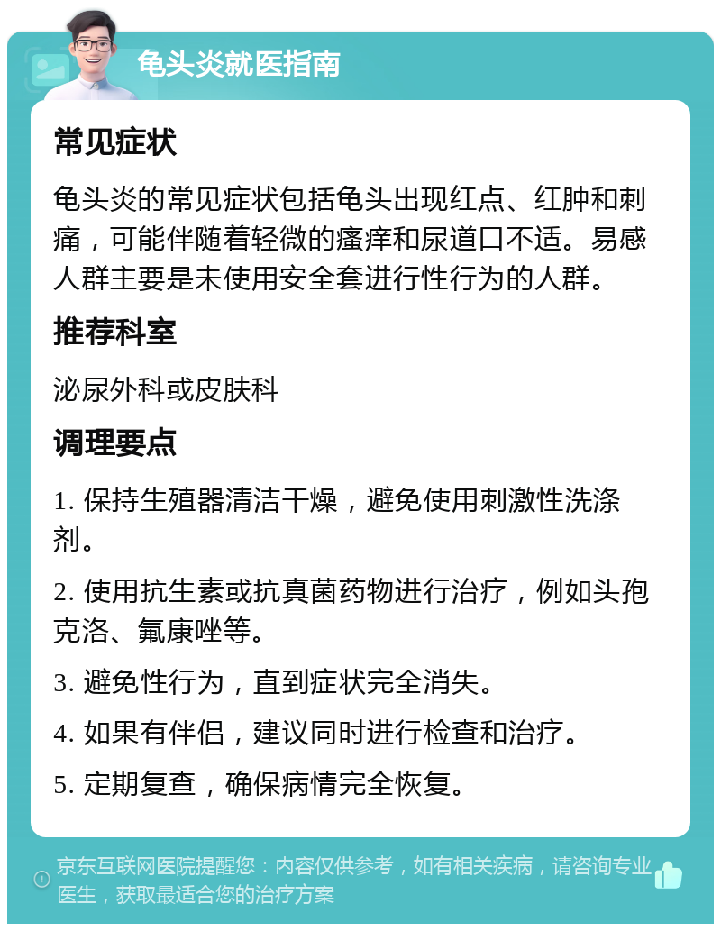 龟头炎就医指南 常见症状 龟头炎的常见症状包括龟头出现红点、红肿和刺痛，可能伴随着轻微的瘙痒和尿道口不适。易感人群主要是未使用安全套进行性行为的人群。 推荐科室 泌尿外科或皮肤科 调理要点 1. 保持生殖器清洁干燥，避免使用刺激性洗涤剂。 2. 使用抗生素或抗真菌药物进行治疗，例如头孢克洛、氟康唑等。 3. 避免性行为，直到症状完全消失。 4. 如果有伴侣，建议同时进行检查和治疗。 5. 定期复查，确保病情完全恢复。