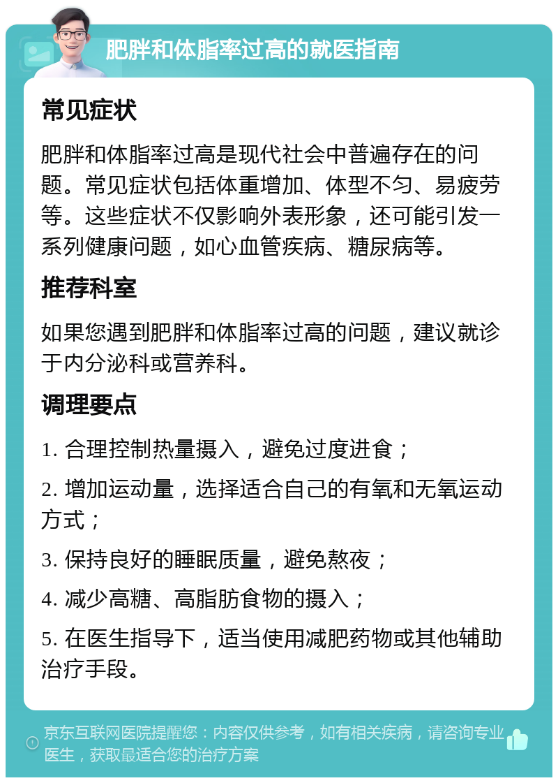 肥胖和体脂率过高的就医指南 常见症状 肥胖和体脂率过高是现代社会中普遍存在的问题。常见症状包括体重增加、体型不匀、易疲劳等。这些症状不仅影响外表形象，还可能引发一系列健康问题，如心血管疾病、糖尿病等。 推荐科室 如果您遇到肥胖和体脂率过高的问题，建议就诊于内分泌科或营养科。 调理要点 1. 合理控制热量摄入，避免过度进食； 2. 增加运动量，选择适合自己的有氧和无氧运动方式； 3. 保持良好的睡眠质量，避免熬夜； 4. 减少高糖、高脂肪食物的摄入； 5. 在医生指导下，适当使用减肥药物或其他辅助治疗手段。