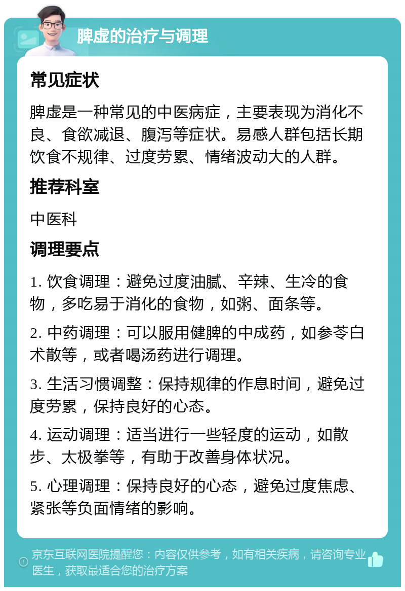 脾虚的治疗与调理 常见症状 脾虚是一种常见的中医病症，主要表现为消化不良、食欲减退、腹泻等症状。易感人群包括长期饮食不规律、过度劳累、情绪波动大的人群。 推荐科室 中医科 调理要点 1. 饮食调理：避免过度油腻、辛辣、生冷的食物，多吃易于消化的食物，如粥、面条等。 2. 中药调理：可以服用健脾的中成药，如参苓白术散等，或者喝汤药进行调理。 3. 生活习惯调整：保持规律的作息时间，避免过度劳累，保持良好的心态。 4. 运动调理：适当进行一些轻度的运动，如散步、太极拳等，有助于改善身体状况。 5. 心理调理：保持良好的心态，避免过度焦虑、紧张等负面情绪的影响。