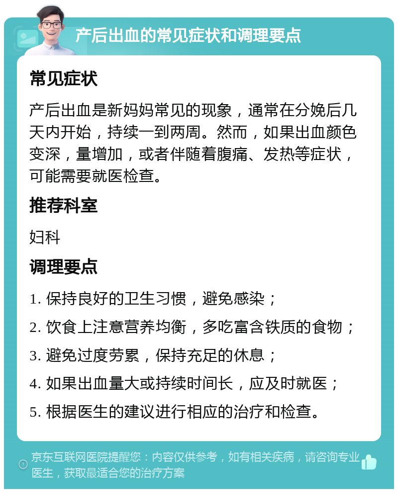 产后出血的常见症状和调理要点 常见症状 产后出血是新妈妈常见的现象，通常在分娩后几天内开始，持续一到两周。然而，如果出血颜色变深，量增加，或者伴随着腹痛、发热等症状，可能需要就医检查。 推荐科室 妇科 调理要点 1. 保持良好的卫生习惯，避免感染； 2. 饮食上注意营养均衡，多吃富含铁质的食物； 3. 避免过度劳累，保持充足的休息； 4. 如果出血量大或持续时间长，应及时就医； 5. 根据医生的建议进行相应的治疗和检查。