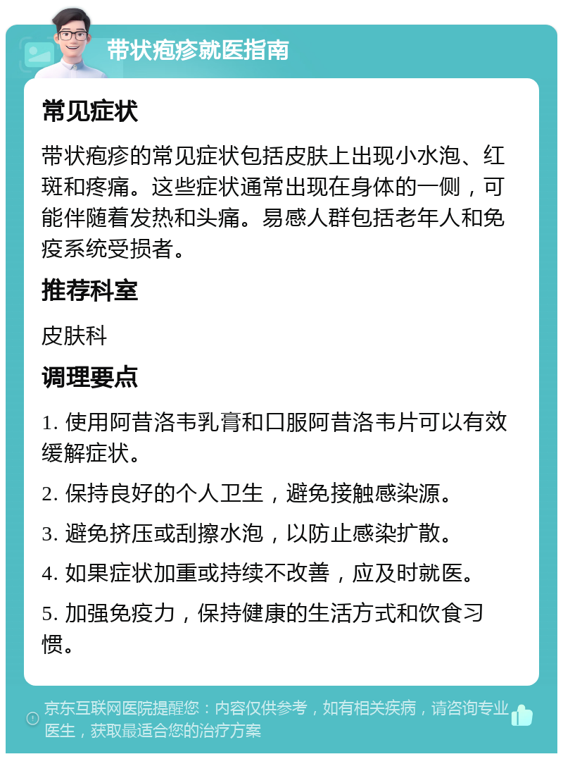 带状疱疹就医指南 常见症状 带状疱疹的常见症状包括皮肤上出现小水泡、红斑和疼痛。这些症状通常出现在身体的一侧，可能伴随着发热和头痛。易感人群包括老年人和免疫系统受损者。 推荐科室 皮肤科 调理要点 1. 使用阿昔洛韦乳膏和口服阿昔洛韦片可以有效缓解症状。 2. 保持良好的个人卫生，避免接触感染源。 3. 避免挤压或刮擦水泡，以防止感染扩散。 4. 如果症状加重或持续不改善，应及时就医。 5. 加强免疫力，保持健康的生活方式和饮食习惯。