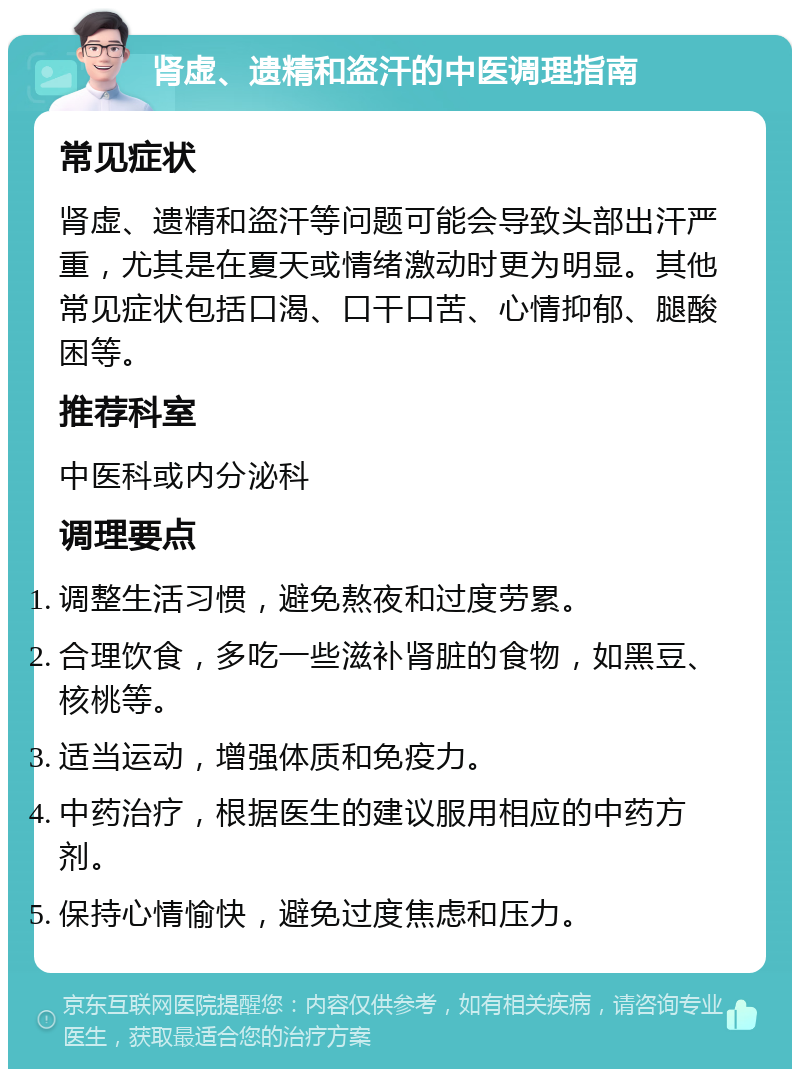 肾虚、遗精和盗汗的中医调理指南 常见症状 肾虚、遗精和盗汗等问题可能会导致头部出汗严重，尤其是在夏天或情绪激动时更为明显。其他常见症状包括口渴、口干口苦、心情抑郁、腿酸困等。 推荐科室 中医科或内分泌科 调理要点 调整生活习惯，避免熬夜和过度劳累。 合理饮食，多吃一些滋补肾脏的食物，如黑豆、核桃等。 适当运动，增强体质和免疫力。 中药治疗，根据医生的建议服用相应的中药方剂。 保持心情愉快，避免过度焦虑和压力。