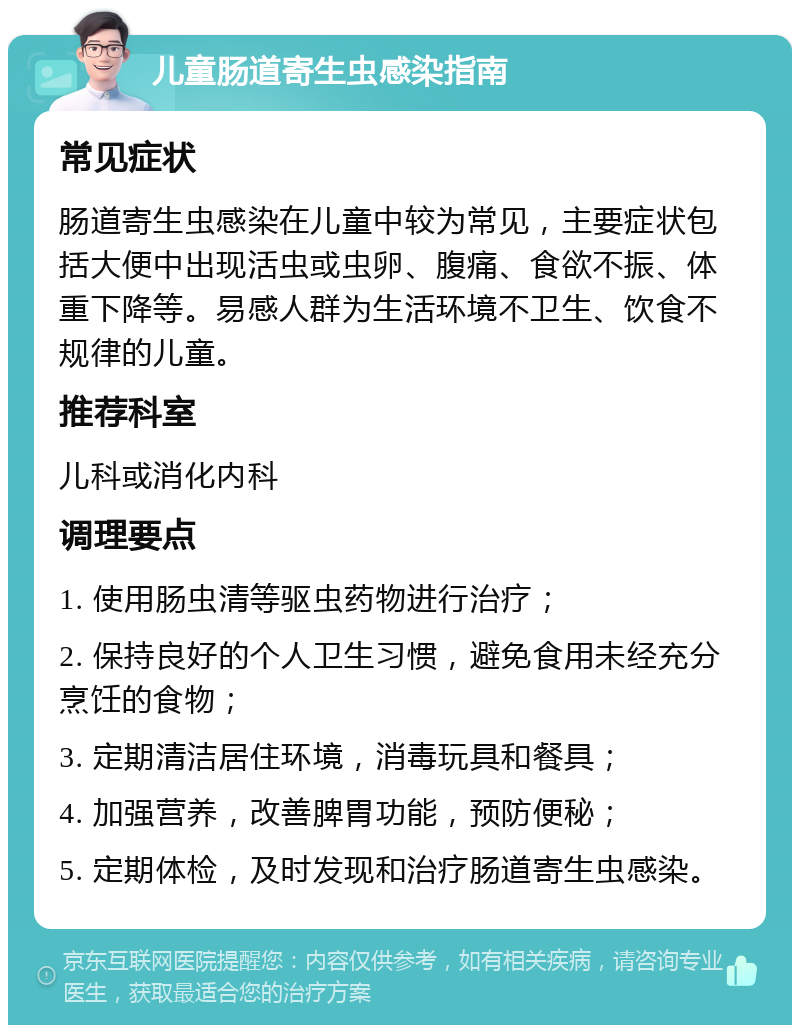 儿童肠道寄生虫感染指南 常见症状 肠道寄生虫感染在儿童中较为常见，主要症状包括大便中出现活虫或虫卵、腹痛、食欲不振、体重下降等。易感人群为生活环境不卫生、饮食不规律的儿童。 推荐科室 儿科或消化内科 调理要点 1. 使用肠虫清等驱虫药物进行治疗； 2. 保持良好的个人卫生习惯，避免食用未经充分烹饪的食物； 3. 定期清洁居住环境，消毒玩具和餐具； 4. 加强营养，改善脾胃功能，预防便秘； 5. 定期体检，及时发现和治疗肠道寄生虫感染。