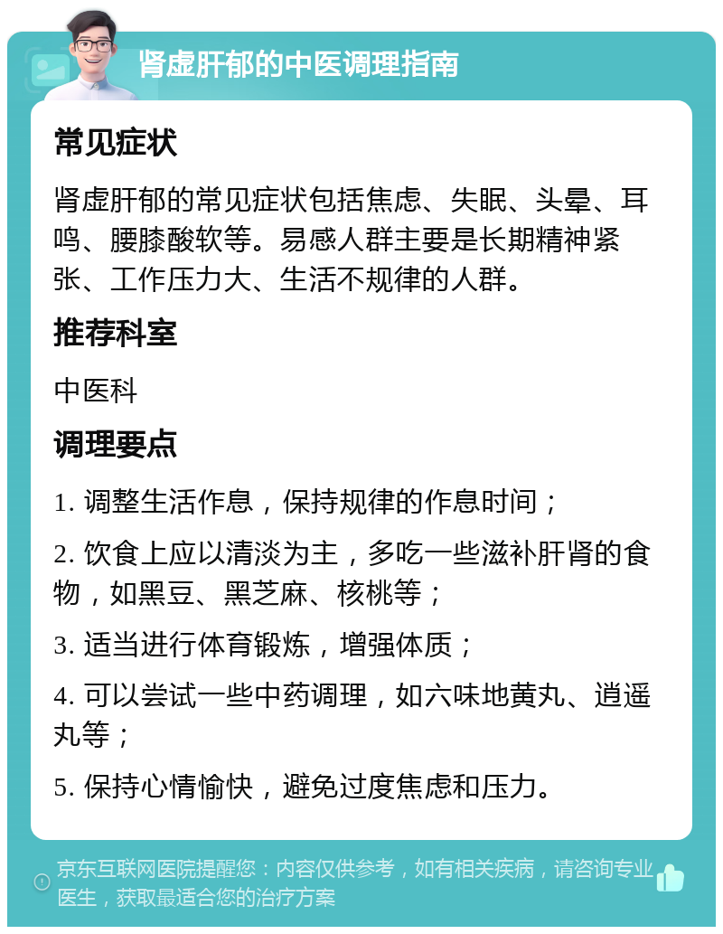 肾虚肝郁的中医调理指南 常见症状 肾虚肝郁的常见症状包括焦虑、失眠、头晕、耳鸣、腰膝酸软等。易感人群主要是长期精神紧张、工作压力大、生活不规律的人群。 推荐科室 中医科 调理要点 1. 调整生活作息，保持规律的作息时间； 2. 饮食上应以清淡为主，多吃一些滋补肝肾的食物，如黑豆、黑芝麻、核桃等； 3. 适当进行体育锻炼，增强体质； 4. 可以尝试一些中药调理，如六味地黄丸、逍遥丸等； 5. 保持心情愉快，避免过度焦虑和压力。