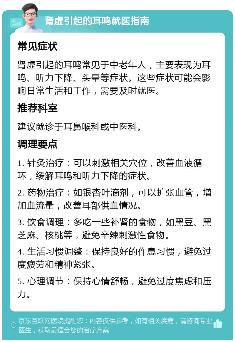 肾虚引起的耳鸣就医指南 常见症状 肾虚引起的耳鸣常见于中老年人，主要表现为耳鸣、听力下降、头晕等症状。这些症状可能会影响日常生活和工作，需要及时就医。 推荐科室 建议就诊于耳鼻喉科或中医科。 调理要点 1. 针灸治疗：可以刺激相关穴位，改善血液循环，缓解耳鸣和听力下降的症状。 2. 药物治疗：如银杏叶滴剂，可以扩张血管，增加血流量，改善耳部供血情况。 3. 饮食调理：多吃一些补肾的食物，如黑豆、黑芝麻、核桃等，避免辛辣刺激性食物。 4. 生活习惯调整：保持良好的作息习惯，避免过度疲劳和精神紧张。 5. 心理调节：保持心情舒畅，避免过度焦虑和压力。