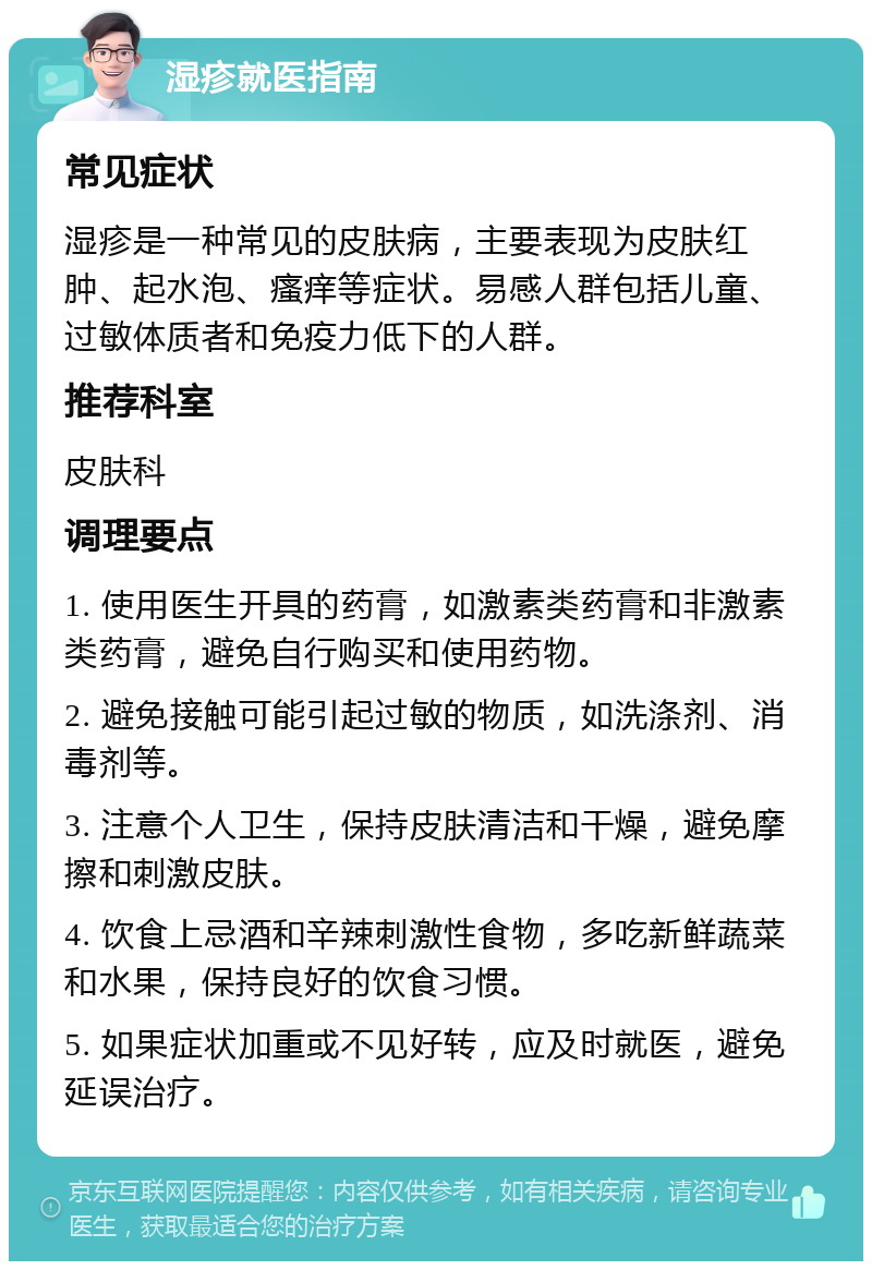 湿疹就医指南 常见症状 湿疹是一种常见的皮肤病，主要表现为皮肤红肿、起水泡、瘙痒等症状。易感人群包括儿童、过敏体质者和免疫力低下的人群。 推荐科室 皮肤科 调理要点 1. 使用医生开具的药膏，如激素类药膏和非激素类药膏，避免自行购买和使用药物。 2. 避免接触可能引起过敏的物质，如洗涤剂、消毒剂等。 3. 注意个人卫生，保持皮肤清洁和干燥，避免摩擦和刺激皮肤。 4. 饮食上忌酒和辛辣刺激性食物，多吃新鲜蔬菜和水果，保持良好的饮食习惯。 5. 如果症状加重或不见好转，应及时就医，避免延误治疗。