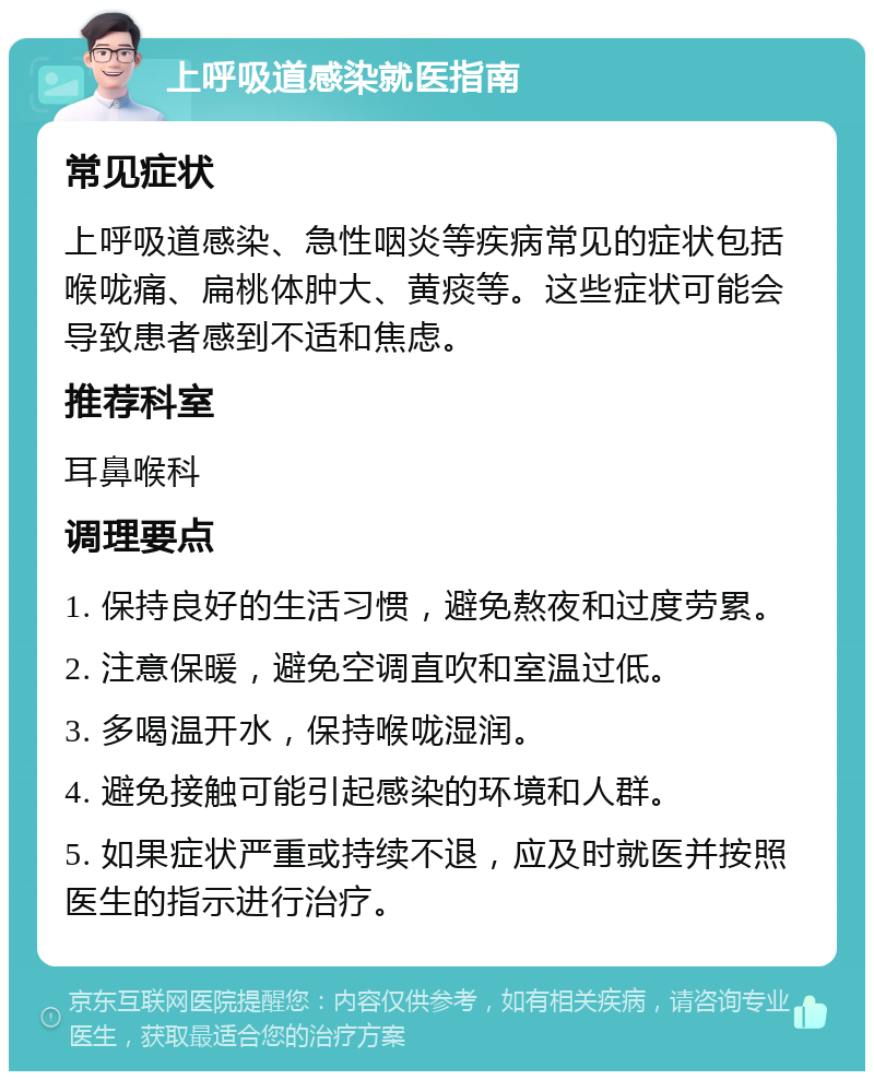 上呼吸道感染就医指南 常见症状 上呼吸道感染、急性咽炎等疾病常见的症状包括喉咙痛、扁桃体肿大、黄痰等。这些症状可能会导致患者感到不适和焦虑。 推荐科室 耳鼻喉科 调理要点 1. 保持良好的生活习惯，避免熬夜和过度劳累。 2. 注意保暖，避免空调直吹和室温过低。 3. 多喝温开水，保持喉咙湿润。 4. 避免接触可能引起感染的环境和人群。 5. 如果症状严重或持续不退，应及时就医并按照医生的指示进行治疗。