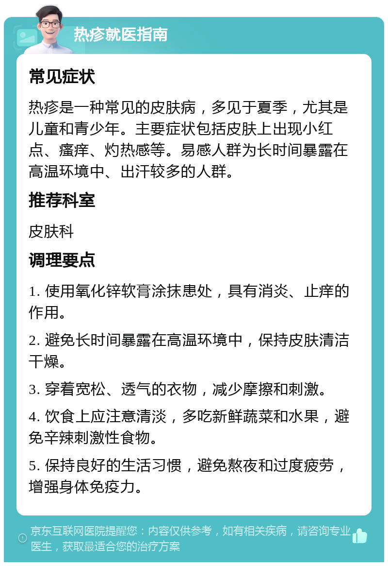 热疹就医指南 常见症状 热疹是一种常见的皮肤病，多见于夏季，尤其是儿童和青少年。主要症状包括皮肤上出现小红点、瘙痒、灼热感等。易感人群为长时间暴露在高温环境中、出汗较多的人群。 推荐科室 皮肤科 调理要点 1. 使用氧化锌软膏涂抹患处，具有消炎、止痒的作用。 2. 避免长时间暴露在高温环境中，保持皮肤清洁干燥。 3. 穿着宽松、透气的衣物，减少摩擦和刺激。 4. 饮食上应注意清淡，多吃新鲜蔬菜和水果，避免辛辣刺激性食物。 5. 保持良好的生活习惯，避免熬夜和过度疲劳，增强身体免疫力。