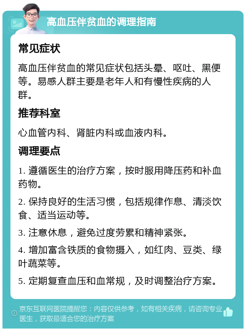 高血压伴贫血的调理指南 常见症状 高血压伴贫血的常见症状包括头晕、呕吐、黑便等。易感人群主要是老年人和有慢性疾病的人群。 推荐科室 心血管内科、肾脏内科或血液内科。 调理要点 1. 遵循医生的治疗方案，按时服用降压药和补血药物。 2. 保持良好的生活习惯，包括规律作息、清淡饮食、适当运动等。 3. 注意休息，避免过度劳累和精神紧张。 4. 增加富含铁质的食物摄入，如红肉、豆类、绿叶蔬菜等。 5. 定期复查血压和血常规，及时调整治疗方案。