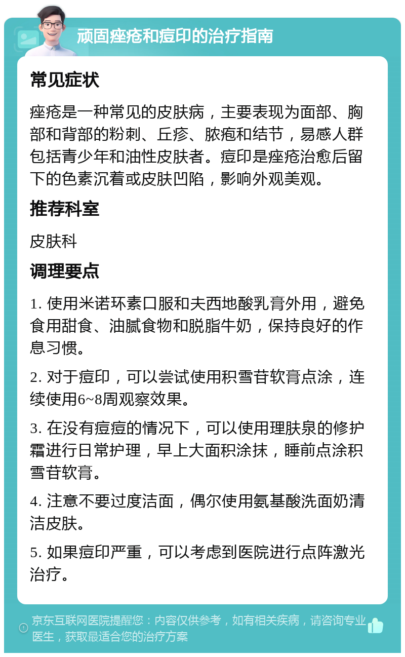 顽固痤疮和痘印的治疗指南 常见症状 痤疮是一种常见的皮肤病，主要表现为面部、胸部和背部的粉刺、丘疹、脓疱和结节，易感人群包括青少年和油性皮肤者。痘印是痤疮治愈后留下的色素沉着或皮肤凹陷，影响外观美观。 推荐科室 皮肤科 调理要点 1. 使用米诺环素口服和夫西地酸乳膏外用，避免食用甜食、油腻食物和脱脂牛奶，保持良好的作息习惯。 2. 对于痘印，可以尝试使用积雪苷软膏点涂，连续使用6~8周观察效果。 3. 在没有痘痘的情况下，可以使用理肤泉的修护霜进行日常护理，早上大面积涂抹，睡前点涂积雪苷软膏。 4. 注意不要过度洁面，偶尔使用氨基酸洗面奶清洁皮肤。 5. 如果痘印严重，可以考虑到医院进行点阵激光治疗。