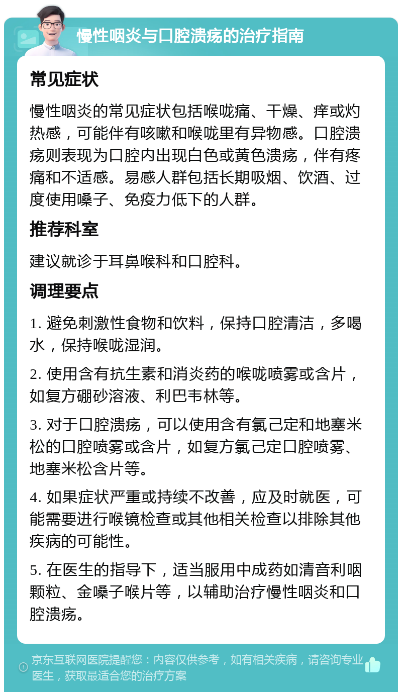 慢性咽炎与口腔溃疡的治疗指南 常见症状 慢性咽炎的常见症状包括喉咙痛、干燥、痒或灼热感，可能伴有咳嗽和喉咙里有异物感。口腔溃疡则表现为口腔内出现白色或黄色溃疡，伴有疼痛和不适感。易感人群包括长期吸烟、饮酒、过度使用嗓子、免疫力低下的人群。 推荐科室 建议就诊于耳鼻喉科和口腔科。 调理要点 1. 避免刺激性食物和饮料，保持口腔清洁，多喝水，保持喉咙湿润。 2. 使用含有抗生素和消炎药的喉咙喷雾或含片，如复方硼砂溶液、利巴韦林等。 3. 对于口腔溃疡，可以使用含有氯己定和地塞米松的口腔喷雾或含片，如复方氯己定口腔喷雾、地塞米松含片等。 4. 如果症状严重或持续不改善，应及时就医，可能需要进行喉镜检查或其他相关检查以排除其他疾病的可能性。 5. 在医生的指导下，适当服用中成药如清音利咽颗粒、金嗓子喉片等，以辅助治疗慢性咽炎和口腔溃疡。