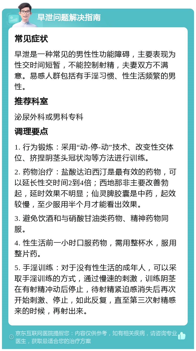 早泄问题解决指南 常见症状 早泄是一种常见的男性性功能障碍，主要表现为性交时间短暂，不能控制射精，夫妻双方不满意。易感人群包括有手淫习惯、性生活频繁的男性。 推荐科室 泌尿外科或男科专科 调理要点 1. 行为锻炼：采用“动-停-动”技术、改变性交体位、挤捏阴茎头冠状沟等方法进行训练。 2. 药物治疗：盐酸达泊西汀是最有效的药物，可以延长性交时间2到4倍；西地那非主要改善勃起，延时效果不明显；仙灵脾胶囊是中药，起效较慢，至少服用半个月才能看出效果。 3. 避免饮酒和与硝酸甘油类药物、精神药物同服。 4. 性生活前一小时口服药物，需用整杯水，服用整片药。 5. 手淫训练：对于没有性生活的成年人，可以采取手淫训练的方式，通过慢速的刺激，训练阴茎在有射精冲动后停止，待射精紧迫感消失后再次开始刺激、停止，如此反复，直至第三次射精感来的时候，再射出来。