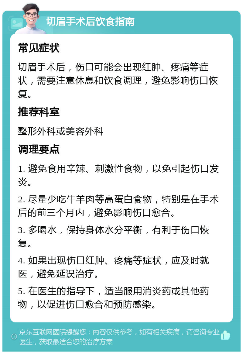 切眉手术后饮食指南 常见症状 切眉手术后，伤口可能会出现红肿、疼痛等症状，需要注意休息和饮食调理，避免影响伤口恢复。 推荐科室 整形外科或美容外科 调理要点 1. 避免食用辛辣、刺激性食物，以免引起伤口发炎。 2. 尽量少吃牛羊肉等高蛋白食物，特别是在手术后的前三个月内，避免影响伤口愈合。 3. 多喝水，保持身体水分平衡，有利于伤口恢复。 4. 如果出现伤口红肿、疼痛等症状，应及时就医，避免延误治疗。 5. 在医生的指导下，适当服用消炎药或其他药物，以促进伤口愈合和预防感染。