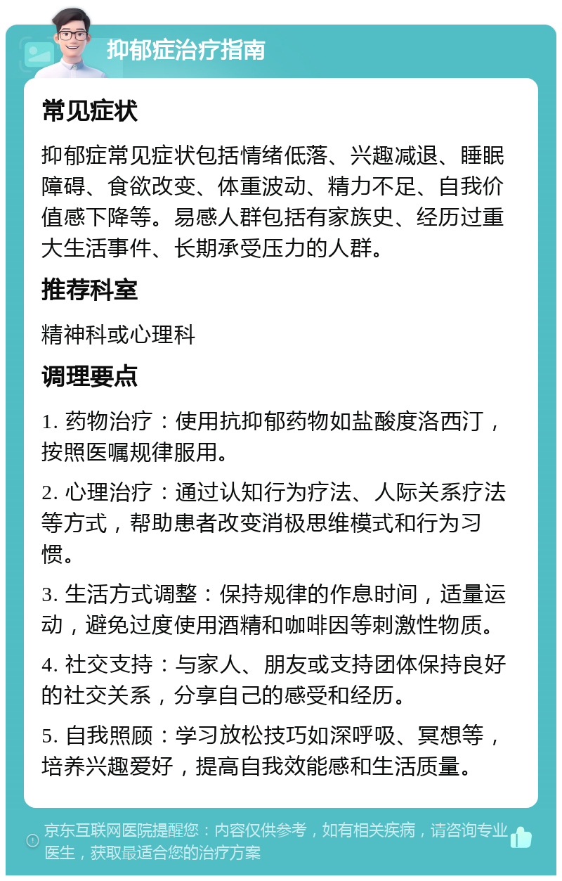 抑郁症治疗指南 常见症状 抑郁症常见症状包括情绪低落、兴趣减退、睡眠障碍、食欲改变、体重波动、精力不足、自我价值感下降等。易感人群包括有家族史、经历过重大生活事件、长期承受压力的人群。 推荐科室 精神科或心理科 调理要点 1. 药物治疗：使用抗抑郁药物如盐酸度洛西汀，按照医嘱规律服用。 2. 心理治疗：通过认知行为疗法、人际关系疗法等方式，帮助患者改变消极思维模式和行为习惯。 3. 生活方式调整：保持规律的作息时间，适量运动，避免过度使用酒精和咖啡因等刺激性物质。 4. 社交支持：与家人、朋友或支持团体保持良好的社交关系，分享自己的感受和经历。 5. 自我照顾：学习放松技巧如深呼吸、冥想等，培养兴趣爱好，提高自我效能感和生活质量。