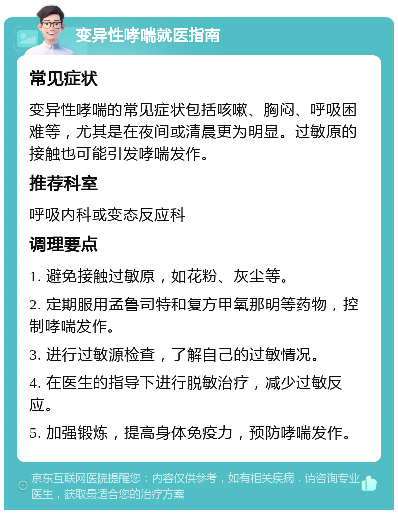 变异性哮喘就医指南 常见症状 变异性哮喘的常见症状包括咳嗽、胸闷、呼吸困难等，尤其是在夜间或清晨更为明显。过敏原的接触也可能引发哮喘发作。 推荐科室 呼吸内科或变态反应科 调理要点 1. 避免接触过敏原，如花粉、灰尘等。 2. 定期服用孟鲁司特和复方甲氧那明等药物，控制哮喘发作。 3. 进行过敏源检查，了解自己的过敏情况。 4. 在医生的指导下进行脱敏治疗，减少过敏反应。 5. 加强锻炼，提高身体免疫力，预防哮喘发作。