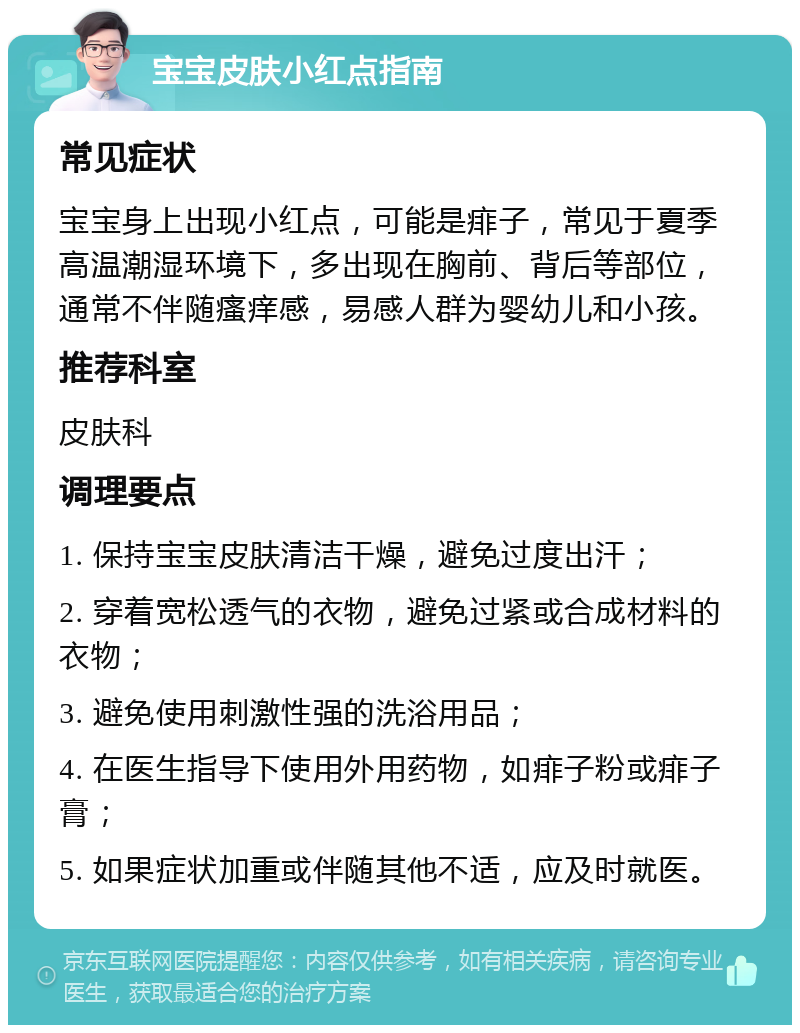 宝宝皮肤小红点指南 常见症状 宝宝身上出现小红点，可能是痱子，常见于夏季高温潮湿环境下，多出现在胸前、背后等部位，通常不伴随瘙痒感，易感人群为婴幼儿和小孩。 推荐科室 皮肤科 调理要点 1. 保持宝宝皮肤清洁干燥，避免过度出汗； 2. 穿着宽松透气的衣物，避免过紧或合成材料的衣物； 3. 避免使用刺激性强的洗浴用品； 4. 在医生指导下使用外用药物，如痱子粉或痱子膏； 5. 如果症状加重或伴随其他不适，应及时就医。