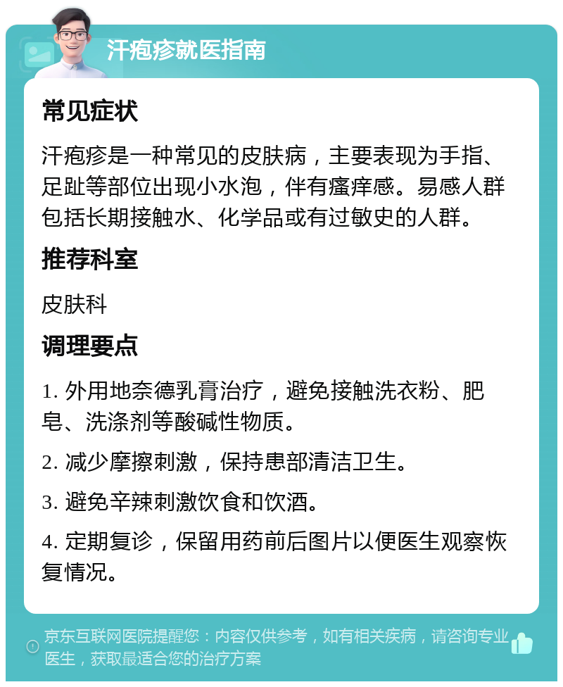 汗疱疹就医指南 常见症状 汗疱疹是一种常见的皮肤病，主要表现为手指、足趾等部位出现小水泡，伴有瘙痒感。易感人群包括长期接触水、化学品或有过敏史的人群。 推荐科室 皮肤科 调理要点 1. 外用地奈德乳膏治疗，避免接触洗衣粉、肥皂、洗涤剂等酸碱性物质。 2. 减少摩擦刺激，保持患部清洁卫生。 3. 避免辛辣刺激饮食和饮酒。 4. 定期复诊，保留用药前后图片以便医生观察恢复情况。