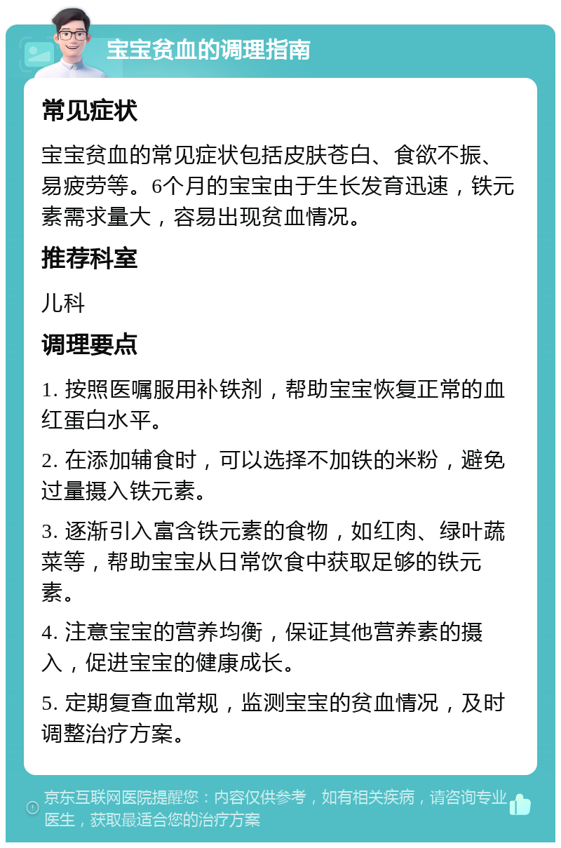 宝宝贫血的调理指南 常见症状 宝宝贫血的常见症状包括皮肤苍白、食欲不振、易疲劳等。6个月的宝宝由于生长发育迅速，铁元素需求量大，容易出现贫血情况。 推荐科室 儿科 调理要点 1. 按照医嘱服用补铁剂，帮助宝宝恢复正常的血红蛋白水平。 2. 在添加辅食时，可以选择不加铁的米粉，避免过量摄入铁元素。 3. 逐渐引入富含铁元素的食物，如红肉、绿叶蔬菜等，帮助宝宝从日常饮食中获取足够的铁元素。 4. 注意宝宝的营养均衡，保证其他营养素的摄入，促进宝宝的健康成长。 5. 定期复查血常规，监测宝宝的贫血情况，及时调整治疗方案。