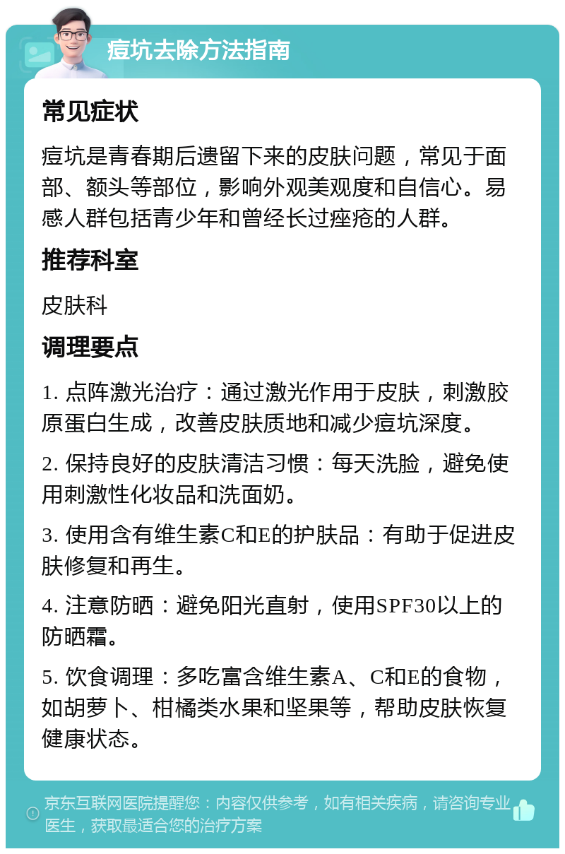 痘坑去除方法指南 常见症状 痘坑是青春期后遗留下来的皮肤问题，常见于面部、额头等部位，影响外观美观度和自信心。易感人群包括青少年和曾经长过痤疮的人群。 推荐科室 皮肤科 调理要点 1. 点阵激光治疗：通过激光作用于皮肤，刺激胶原蛋白生成，改善皮肤质地和减少痘坑深度。 2. 保持良好的皮肤清洁习惯：每天洗脸，避免使用刺激性化妆品和洗面奶。 3. 使用含有维生素C和E的护肤品：有助于促进皮肤修复和再生。 4. 注意防晒：避免阳光直射，使用SPF30以上的防晒霜。 5. 饮食调理：多吃富含维生素A、C和E的食物，如胡萝卜、柑橘类水果和坚果等，帮助皮肤恢复健康状态。