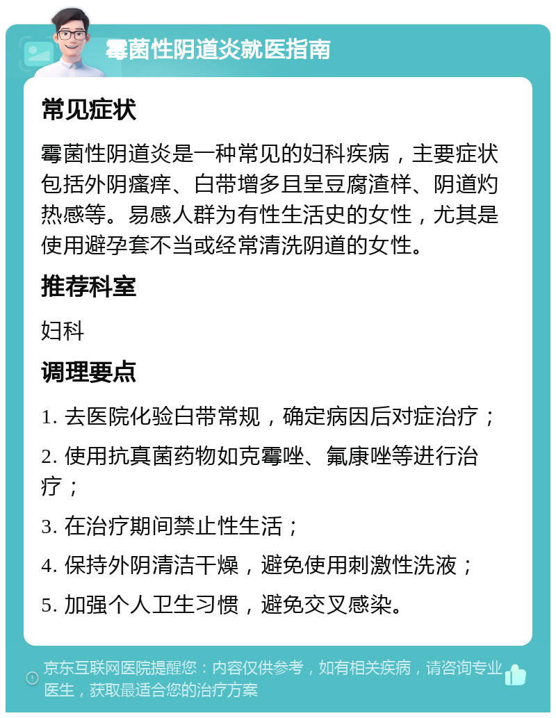 霉菌性阴道炎就医指南 常见症状 霉菌性阴道炎是一种常见的妇科疾病，主要症状包括外阴瘙痒、白带增多且呈豆腐渣样、阴道灼热感等。易感人群为有性生活史的女性，尤其是使用避孕套不当或经常清洗阴道的女性。 推荐科室 妇科 调理要点 1. 去医院化验白带常规，确定病因后对症治疗； 2. 使用抗真菌药物如克霉唑、氟康唑等进行治疗； 3. 在治疗期间禁止性生活； 4. 保持外阴清洁干燥，避免使用刺激性洗液； 5. 加强个人卫生习惯，避免交叉感染。