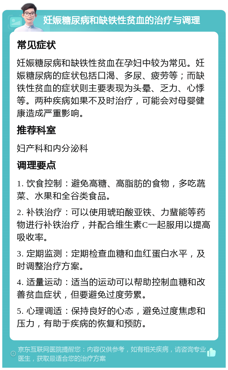 妊娠糖尿病和缺铁性贫血的治疗与调理 常见症状 妊娠糖尿病和缺铁性贫血在孕妇中较为常见。妊娠糖尿病的症状包括口渴、多尿、疲劳等；而缺铁性贫血的症状则主要表现为头晕、乏力、心悸等。两种疾病如果不及时治疗，可能会对母婴健康造成严重影响。 推荐科室 妇产科和内分泌科 调理要点 1. 饮食控制：避免高糖、高脂肪的食物，多吃蔬菜、水果和全谷类食品。 2. 补铁治疗：可以使用琥珀酸亚铁、力蜚能等药物进行补铁治疗，并配合维生素C一起服用以提高吸收率。 3. 定期监测：定期检查血糖和血红蛋白水平，及时调整治疗方案。 4. 适量运动：适当的运动可以帮助控制血糖和改善贫血症状，但要避免过度劳累。 5. 心理调适：保持良好的心态，避免过度焦虑和压力，有助于疾病的恢复和预防。