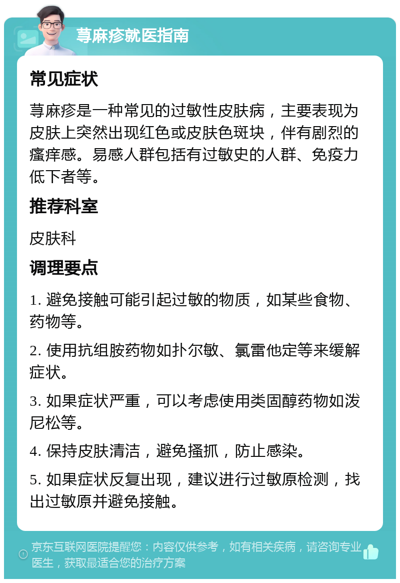 荨麻疹就医指南 常见症状 荨麻疹是一种常见的过敏性皮肤病，主要表现为皮肤上突然出现红色或皮肤色斑块，伴有剧烈的瘙痒感。易感人群包括有过敏史的人群、免疫力低下者等。 推荐科室 皮肤科 调理要点 1. 避免接触可能引起过敏的物质，如某些食物、药物等。 2. 使用抗组胺药物如扑尔敏、氯雷他定等来缓解症状。 3. 如果症状严重，可以考虑使用类固醇药物如泼尼松等。 4. 保持皮肤清洁，避免搔抓，防止感染。 5. 如果症状反复出现，建议进行过敏原检测，找出过敏原并避免接触。