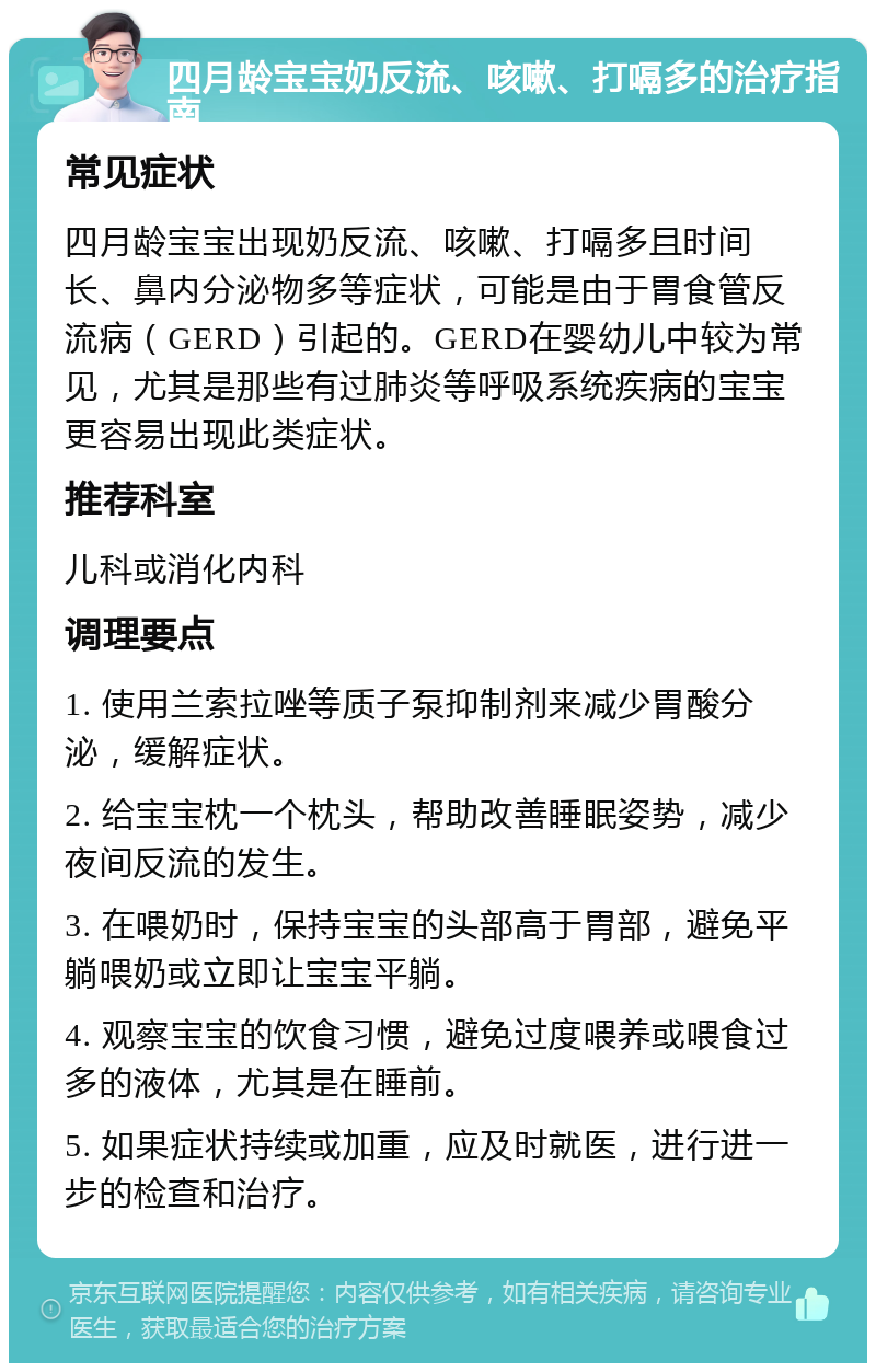 四月龄宝宝奶反流、咳嗽、打嗝多的治疗指南 常见症状 四月龄宝宝出现奶反流、咳嗽、打嗝多且时间长、鼻内分泌物多等症状，可能是由于胃食管反流病（GERD）引起的。GERD在婴幼儿中较为常见，尤其是那些有过肺炎等呼吸系统疾病的宝宝更容易出现此类症状。 推荐科室 儿科或消化内科 调理要点 1. 使用兰索拉唑等质子泵抑制剂来减少胃酸分泌，缓解症状。 2. 给宝宝枕一个枕头，帮助改善睡眠姿势，减少夜间反流的发生。 3. 在喂奶时，保持宝宝的头部高于胃部，避免平躺喂奶或立即让宝宝平躺。 4. 观察宝宝的饮食习惯，避免过度喂养或喂食过多的液体，尤其是在睡前。 5. 如果症状持续或加重，应及时就医，进行进一步的检查和治疗。