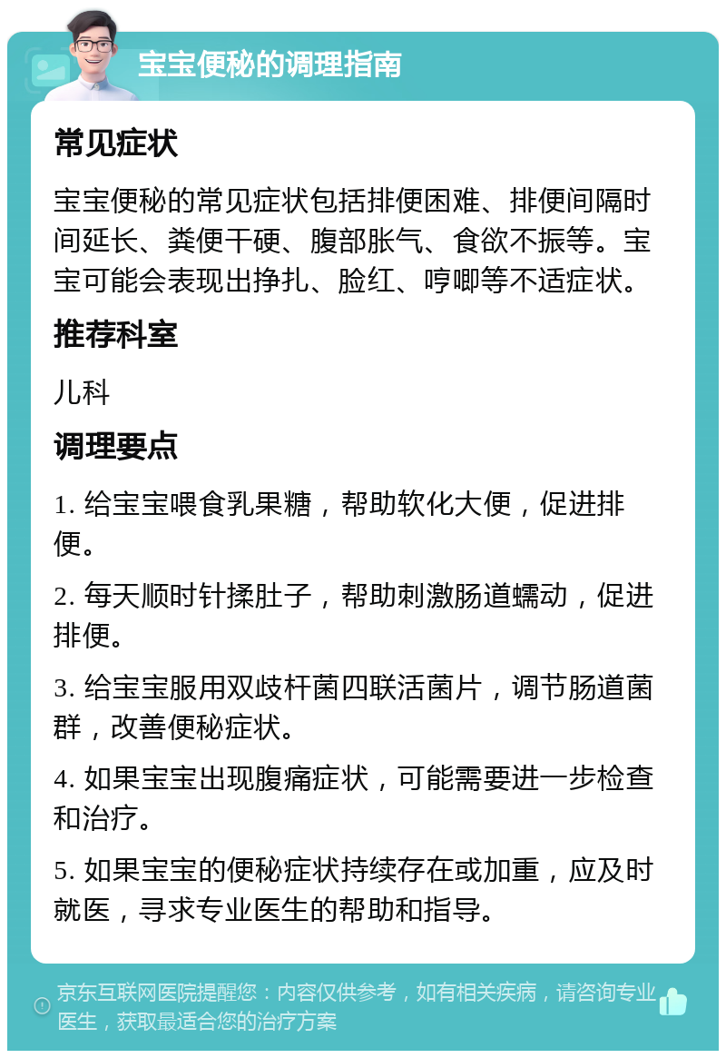 宝宝便秘的调理指南 常见症状 宝宝便秘的常见症状包括排便困难、排便间隔时间延长、粪便干硬、腹部胀气、食欲不振等。宝宝可能会表现出挣扎、脸红、哼唧等不适症状。 推荐科室 儿科 调理要点 1. 给宝宝喂食乳果糖，帮助软化大便，促进排便。 2. 每天顺时针揉肚子，帮助刺激肠道蠕动，促进排便。 3. 给宝宝服用双歧杆菌四联活菌片，调节肠道菌群，改善便秘症状。 4. 如果宝宝出现腹痛症状，可能需要进一步检查和治疗。 5. 如果宝宝的便秘症状持续存在或加重，应及时就医，寻求专业医生的帮助和指导。