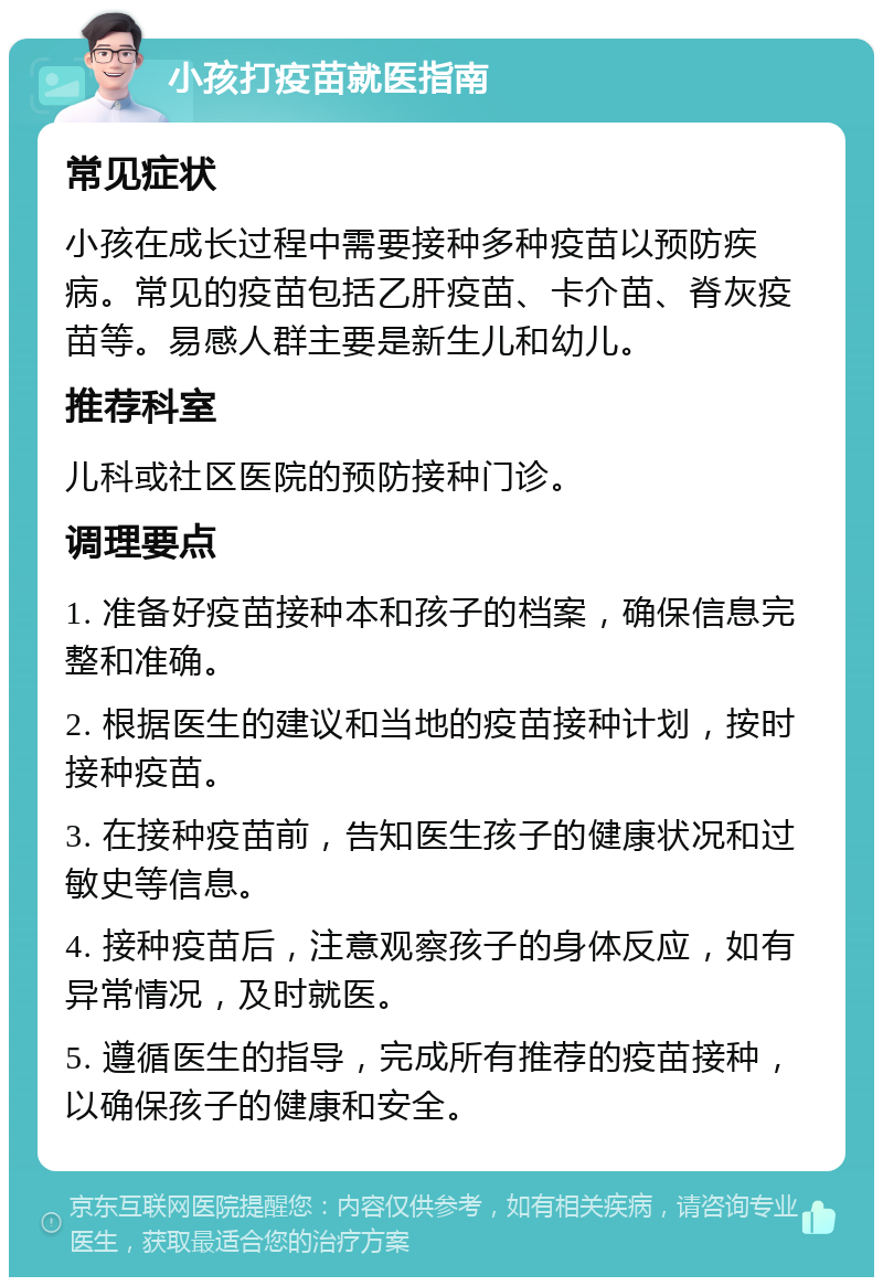 小孩打疫苗就医指南 常见症状 小孩在成长过程中需要接种多种疫苗以预防疾病。常见的疫苗包括乙肝疫苗、卡介苗、脊灰疫苗等。易感人群主要是新生儿和幼儿。 推荐科室 儿科或社区医院的预防接种门诊。 调理要点 1. 准备好疫苗接种本和孩子的档案，确保信息完整和准确。 2. 根据医生的建议和当地的疫苗接种计划，按时接种疫苗。 3. 在接种疫苗前，告知医生孩子的健康状况和过敏史等信息。 4. 接种疫苗后，注意观察孩子的身体反应，如有异常情况，及时就医。 5. 遵循医生的指导，完成所有推荐的疫苗接种，以确保孩子的健康和安全。