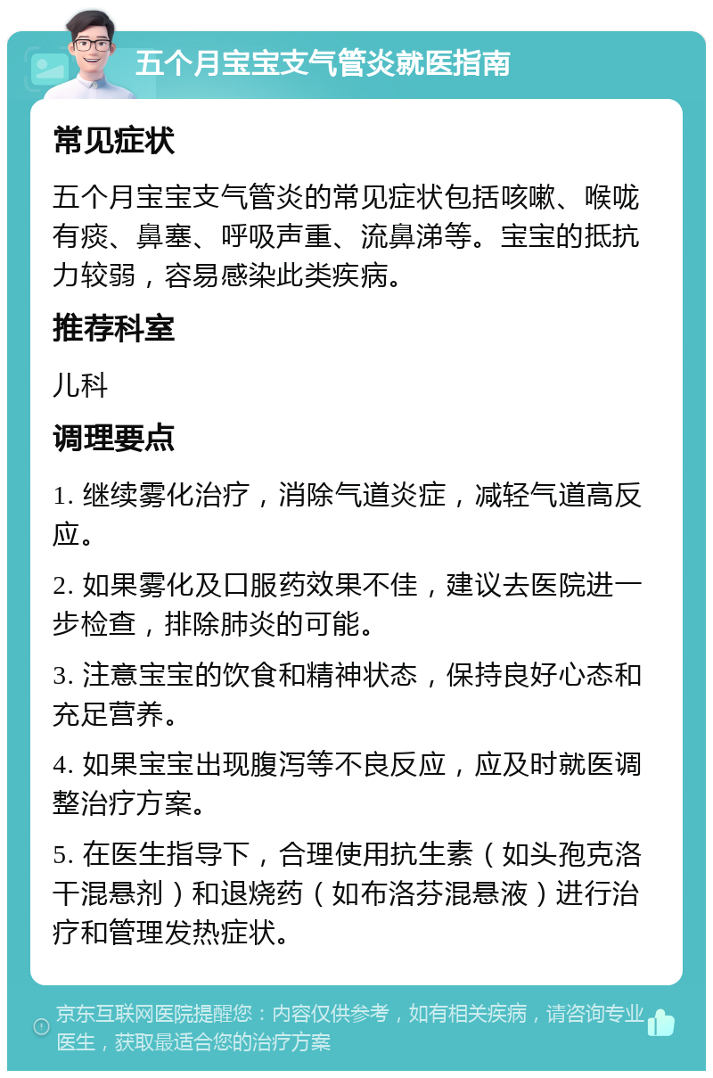 五个月宝宝支气管炎就医指南 常见症状 五个月宝宝支气管炎的常见症状包括咳嗽、喉咙有痰、鼻塞、呼吸声重、流鼻涕等。宝宝的抵抗力较弱，容易感染此类疾病。 推荐科室 儿科 调理要点 1. 继续雾化治疗，消除气道炎症，减轻气道高反应。 2. 如果雾化及口服药效果不佳，建议去医院进一步检查，排除肺炎的可能。 3. 注意宝宝的饮食和精神状态，保持良好心态和充足营养。 4. 如果宝宝出现腹泻等不良反应，应及时就医调整治疗方案。 5. 在医生指导下，合理使用抗生素（如头孢克洛干混悬剂）和退烧药（如布洛芬混悬液）进行治疗和管理发热症状。