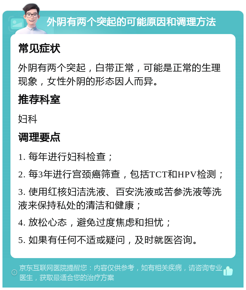 外阴有两个突起的可能原因和调理方法 常见症状 外阴有两个突起，白带正常，可能是正常的生理现象，女性外阴的形态因人而异。 推荐科室 妇科 调理要点 1. 每年进行妇科检查； 2. 每3年进行宫颈癌筛查，包括TCT和HPV检测； 3. 使用红核妇洁洗液、百安洗液或苦参洗液等洗液来保持私处的清洁和健康； 4. 放松心态，避免过度焦虑和担忧； 5. 如果有任何不适或疑问，及时就医咨询。