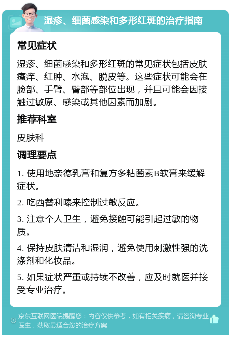 湿疹、细菌感染和多形红斑的治疗指南 常见症状 湿疹、细菌感染和多形红斑的常见症状包括皮肤瘙痒、红肿、水泡、脱皮等。这些症状可能会在脸部、手臂、臀部等部位出现，并且可能会因接触过敏原、感染或其他因素而加剧。 推荐科室 皮肤科 调理要点 1. 使用地奈德乳膏和复方多粘菌素B软膏来缓解症状。 2. 吃西替利嗪来控制过敏反应。 3. 注意个人卫生，避免接触可能引起过敏的物质。 4. 保持皮肤清洁和湿润，避免使用刺激性强的洗涤剂和化妆品。 5. 如果症状严重或持续不改善，应及时就医并接受专业治疗。