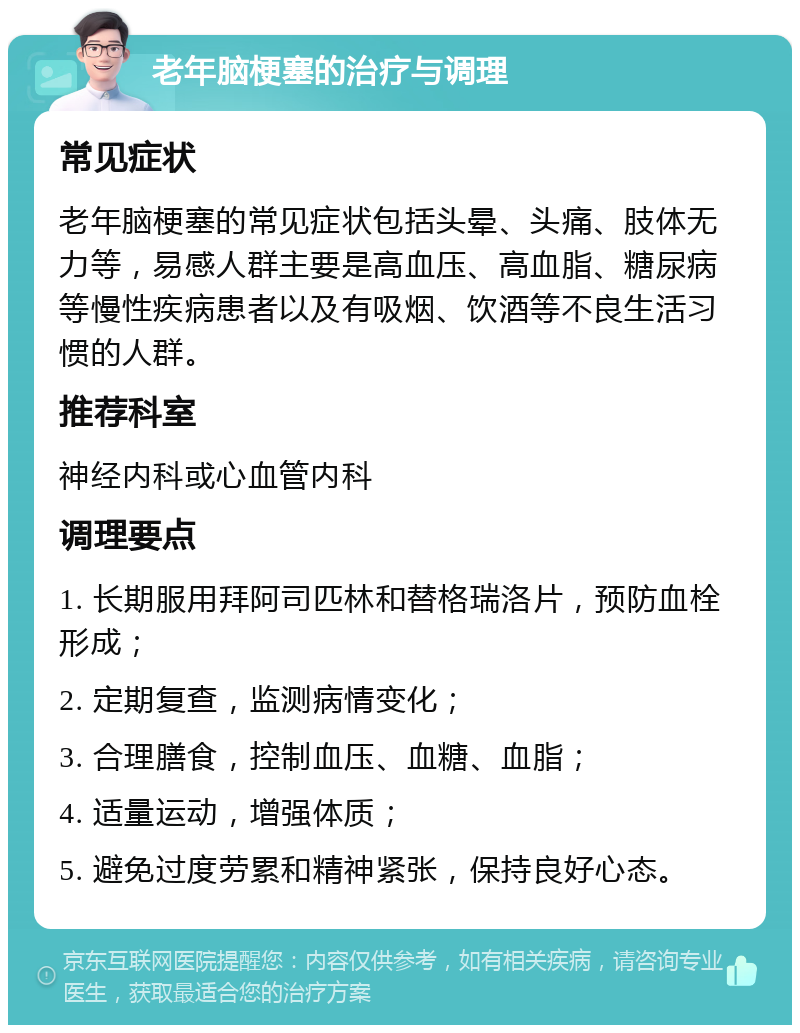 老年脑梗塞的治疗与调理 常见症状 老年脑梗塞的常见症状包括头晕、头痛、肢体无力等，易感人群主要是高血压、高血脂、糖尿病等慢性疾病患者以及有吸烟、饮酒等不良生活习惯的人群。 推荐科室 神经内科或心血管内科 调理要点 1. 长期服用拜阿司匹林和替格瑞洛片，预防血栓形成； 2. 定期复查，监测病情变化； 3. 合理膳食，控制血压、血糖、血脂； 4. 适量运动，增强体质； 5. 避免过度劳累和精神紧张，保持良好心态。