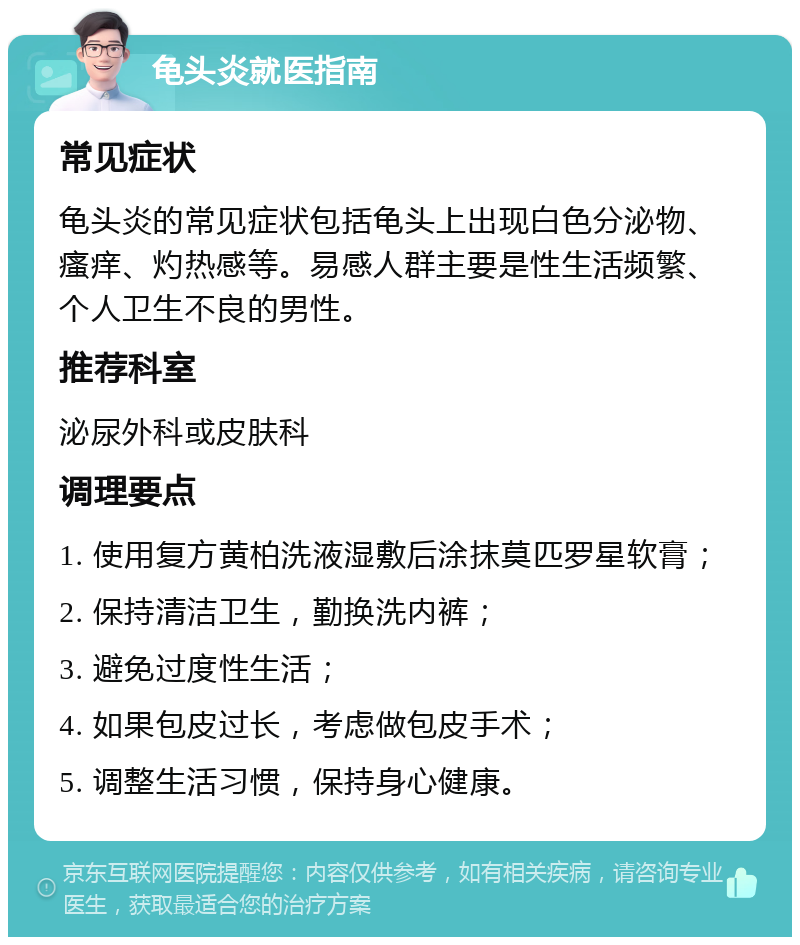 龟头炎就医指南 常见症状 龟头炎的常见症状包括龟头上出现白色分泌物、瘙痒、灼热感等。易感人群主要是性生活频繁、个人卫生不良的男性。 推荐科室 泌尿外科或皮肤科 调理要点 1. 使用复方黄柏洗液湿敷后涂抹莫匹罗星软膏； 2. 保持清洁卫生，勤换洗内裤； 3. 避免过度性生活； 4. 如果包皮过长，考虑做包皮手术； 5. 调整生活习惯，保持身心健康。