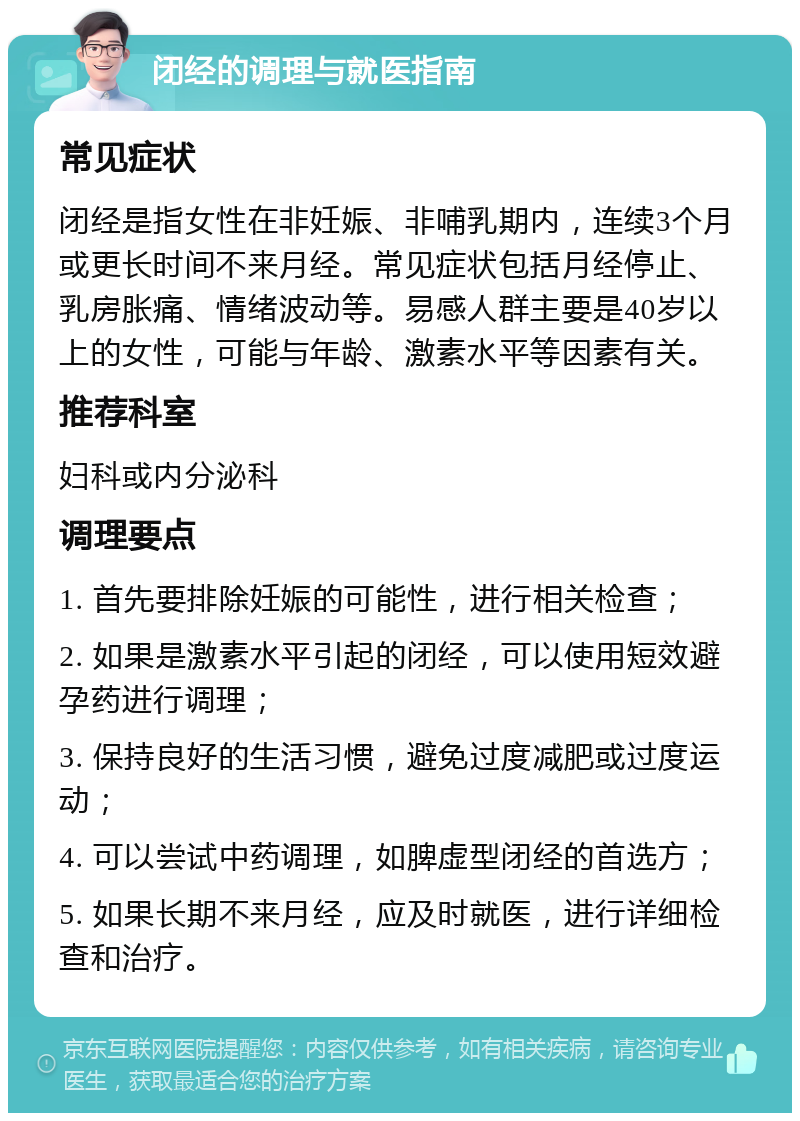 闭经的调理与就医指南 常见症状 闭经是指女性在非妊娠、非哺乳期内，连续3个月或更长时间不来月经。常见症状包括月经停止、乳房胀痛、情绪波动等。易感人群主要是40岁以上的女性，可能与年龄、激素水平等因素有关。 推荐科室 妇科或内分泌科 调理要点 1. 首先要排除妊娠的可能性，进行相关检查； 2. 如果是激素水平引起的闭经，可以使用短效避孕药进行调理； 3. 保持良好的生活习惯，避免过度减肥或过度运动； 4. 可以尝试中药调理，如脾虚型闭经的首选方； 5. 如果长期不来月经，应及时就医，进行详细检查和治疗。