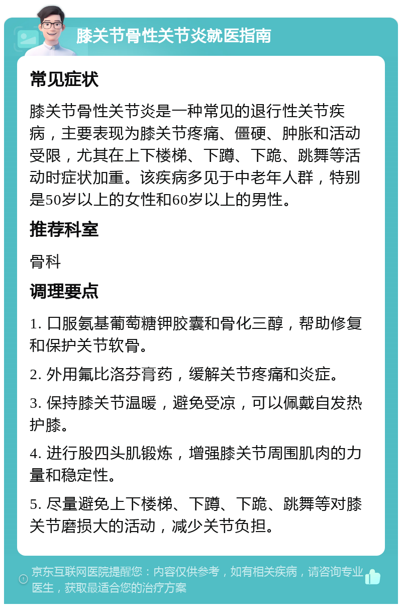 膝关节骨性关节炎就医指南 常见症状 膝关节骨性关节炎是一种常见的退行性关节疾病，主要表现为膝关节疼痛、僵硬、肿胀和活动受限，尤其在上下楼梯、下蹲、下跪、跳舞等活动时症状加重。该疾病多见于中老年人群，特别是50岁以上的女性和60岁以上的男性。 推荐科室 骨科 调理要点 1. 口服氨基葡萄糖钾胶囊和骨化三醇，帮助修复和保护关节软骨。 2. 外用氟比洛芬膏药，缓解关节疼痛和炎症。 3. 保持膝关节温暖，避免受凉，可以佩戴自发热护膝。 4. 进行股四头肌锻炼，增强膝关节周围肌肉的力量和稳定性。 5. 尽量避免上下楼梯、下蹲、下跪、跳舞等对膝关节磨损大的活动，减少关节负担。