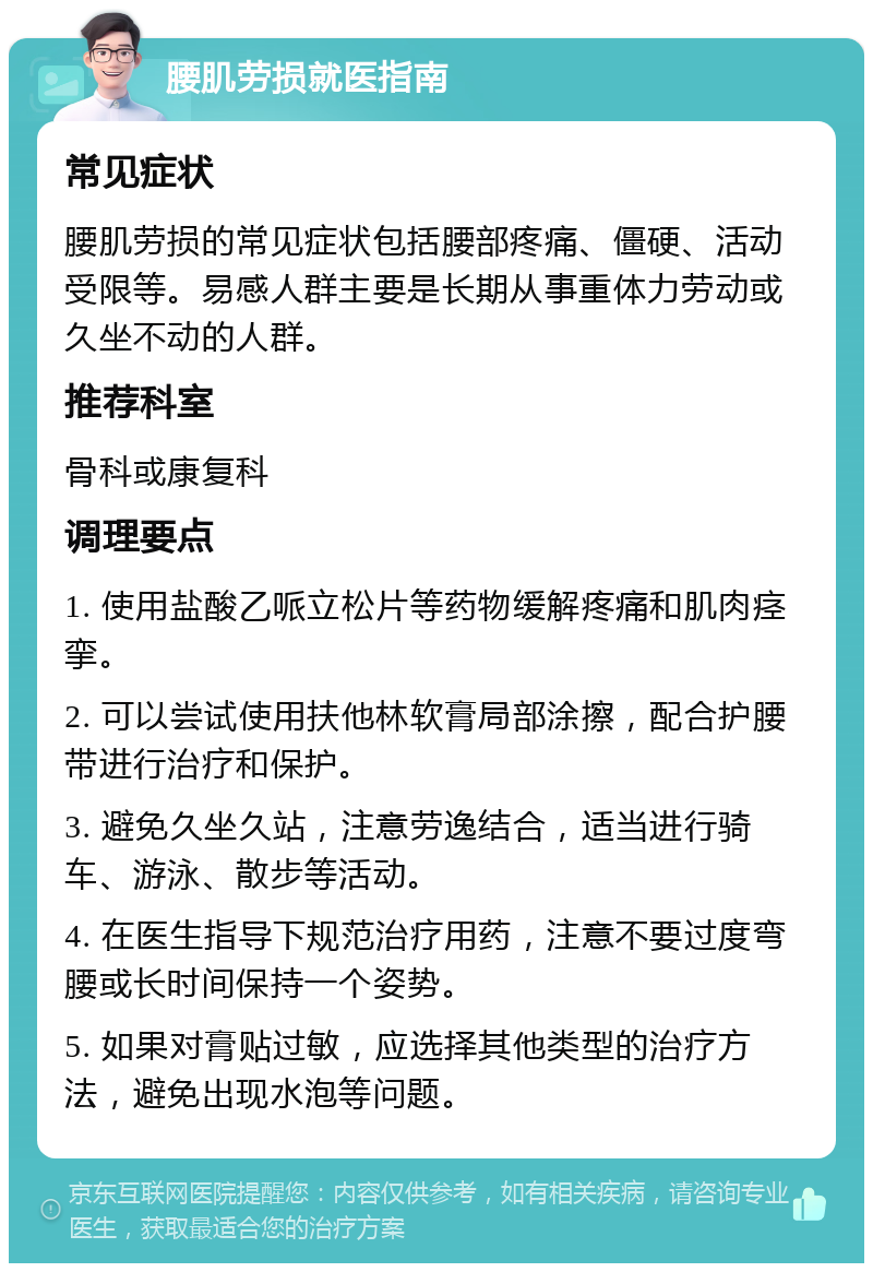 腰肌劳损就医指南 常见症状 腰肌劳损的常见症状包括腰部疼痛、僵硬、活动受限等。易感人群主要是长期从事重体力劳动或久坐不动的人群。 推荐科室 骨科或康复科 调理要点 1. 使用盐酸乙哌立松片等药物缓解疼痛和肌肉痉挛。 2. 可以尝试使用扶他林软膏局部涂擦，配合护腰带进行治疗和保护。 3. 避免久坐久站，注意劳逸结合，适当进行骑车、游泳、散步等活动。 4. 在医生指导下规范治疗用药，注意不要过度弯腰或长时间保持一个姿势。 5. 如果对膏贴过敏，应选择其他类型的治疗方法，避免出现水泡等问题。