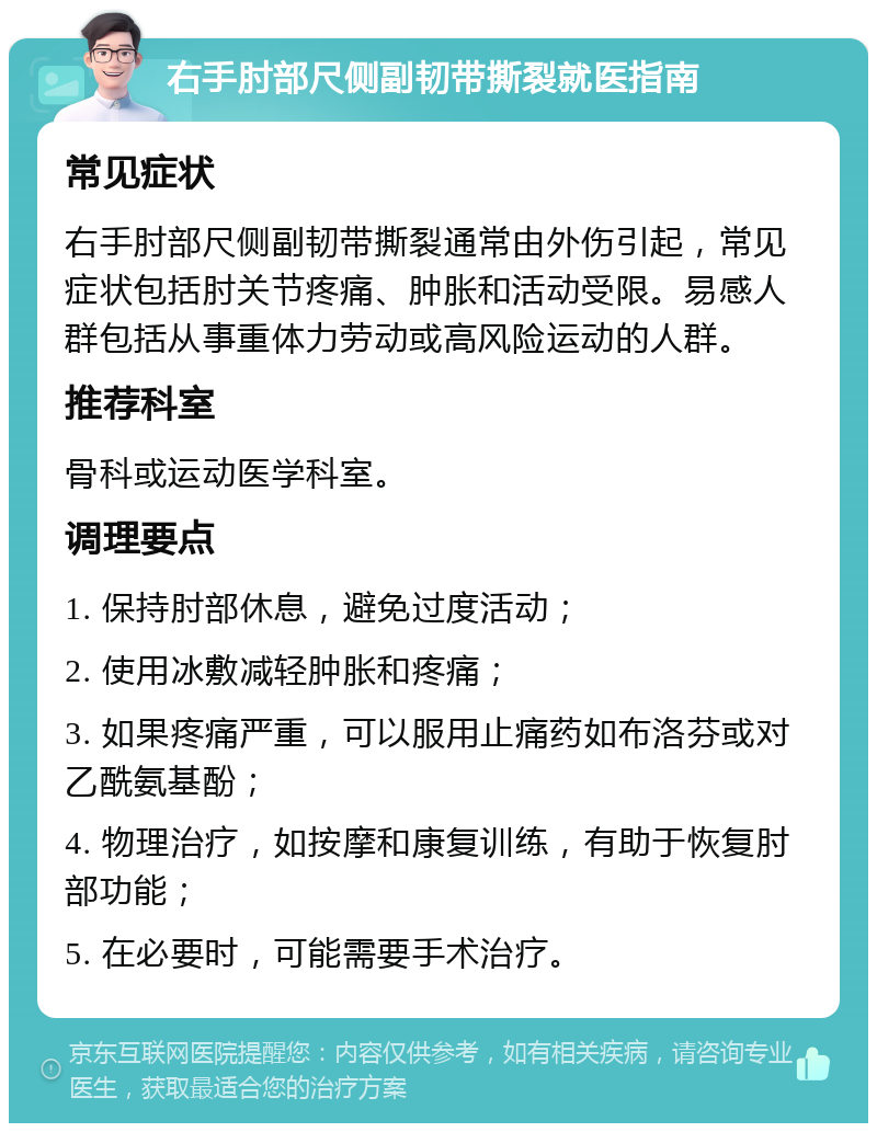 右手肘部尺侧副韧带撕裂就医指南 常见症状 右手肘部尺侧副韧带撕裂通常由外伤引起，常见症状包括肘关节疼痛、肿胀和活动受限。易感人群包括从事重体力劳动或高风险运动的人群。 推荐科室 骨科或运动医学科室。 调理要点 1. 保持肘部休息，避免过度活动； 2. 使用冰敷减轻肿胀和疼痛； 3. 如果疼痛严重，可以服用止痛药如布洛芬或对乙酰氨基酚； 4. 物理治疗，如按摩和康复训练，有助于恢复肘部功能； 5. 在必要时，可能需要手术治疗。