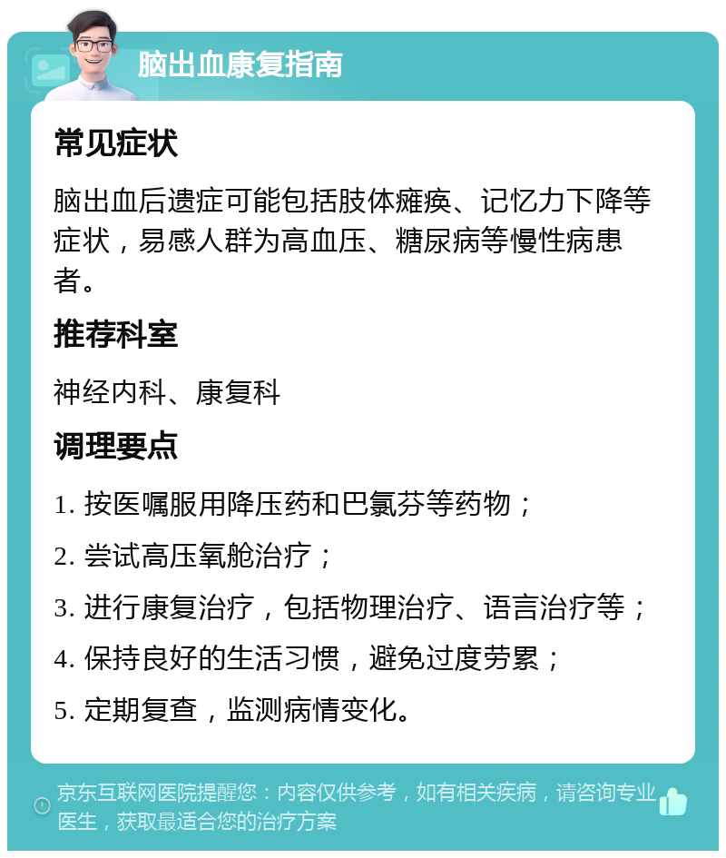 脑出血康复指南 常见症状 脑出血后遗症可能包括肢体瘫痪、记忆力下降等症状，易感人群为高血压、糖尿病等慢性病患者。 推荐科室 神经内科、康复科 调理要点 1. 按医嘱服用降压药和巴氯芬等药物； 2. 尝试高压氧舱治疗； 3. 进行康复治疗，包括物理治疗、语言治疗等； 4. 保持良好的生活习惯，避免过度劳累； 5. 定期复查，监测病情变化。