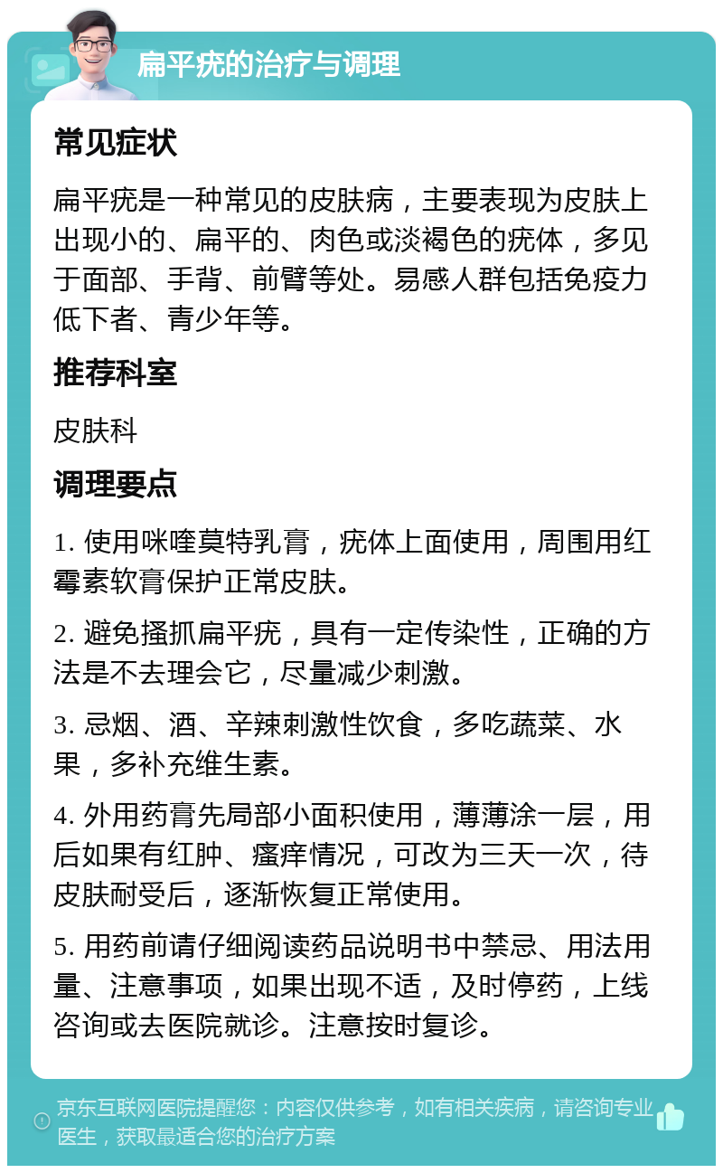 扁平疣的治疗与调理 常见症状 扁平疣是一种常见的皮肤病，主要表现为皮肤上出现小的、扁平的、肉色或淡褐色的疣体，多见于面部、手背、前臂等处。易感人群包括免疫力低下者、青少年等。 推荐科室 皮肤科 调理要点 1. 使用咪喹莫特乳膏，疣体上面使用，周围用红霉素软膏保护正常皮肤。 2. 避免搔抓扁平疣，具有一定传染性，正确的方法是不去理会它，尽量减少刺激。 3. 忌烟、酒、辛辣刺激性饮食，多吃蔬菜、水果，多补充维生素。 4. 外用药膏先局部小面积使用，薄薄涂一层，用后如果有红肿、瘙痒情况，可改为三天一次，待皮肤耐受后，逐渐恢复正常使用。 5. 用药前请仔细阅读药品说明书中禁忌、用法用量、注意事项，如果出现不适，及时停药，上线咨询或去医院就诊。注意按时复诊。