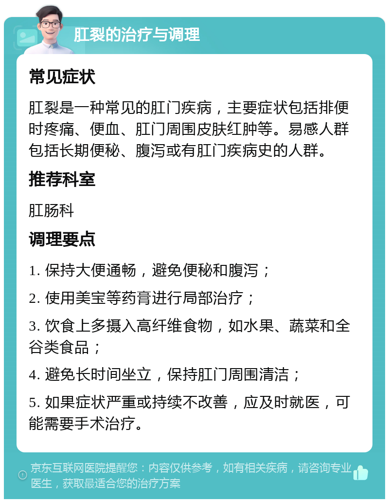 肛裂的治疗与调理 常见症状 肛裂是一种常见的肛门疾病，主要症状包括排便时疼痛、便血、肛门周围皮肤红肿等。易感人群包括长期便秘、腹泻或有肛门疾病史的人群。 推荐科室 肛肠科 调理要点 1. 保持大便通畅，避免便秘和腹泻； 2. 使用美宝等药膏进行局部治疗； 3. 饮食上多摄入高纤维食物，如水果、蔬菜和全谷类食品； 4. 避免长时间坐立，保持肛门周围清洁； 5. 如果症状严重或持续不改善，应及时就医，可能需要手术治疗。