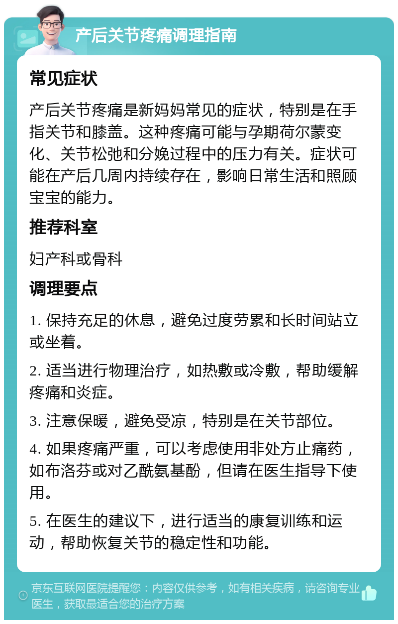 产后关节疼痛调理指南 常见症状 产后关节疼痛是新妈妈常见的症状，特别是在手指关节和膝盖。这种疼痛可能与孕期荷尔蒙变化、关节松弛和分娩过程中的压力有关。症状可能在产后几周内持续存在，影响日常生活和照顾宝宝的能力。 推荐科室 妇产科或骨科 调理要点 1. 保持充足的休息，避免过度劳累和长时间站立或坐着。 2. 适当进行物理治疗，如热敷或冷敷，帮助缓解疼痛和炎症。 3. 注意保暖，避免受凉，特别是在关节部位。 4. 如果疼痛严重，可以考虑使用非处方止痛药，如布洛芬或对乙酰氨基酚，但请在医生指导下使用。 5. 在医生的建议下，进行适当的康复训练和运动，帮助恢复关节的稳定性和功能。