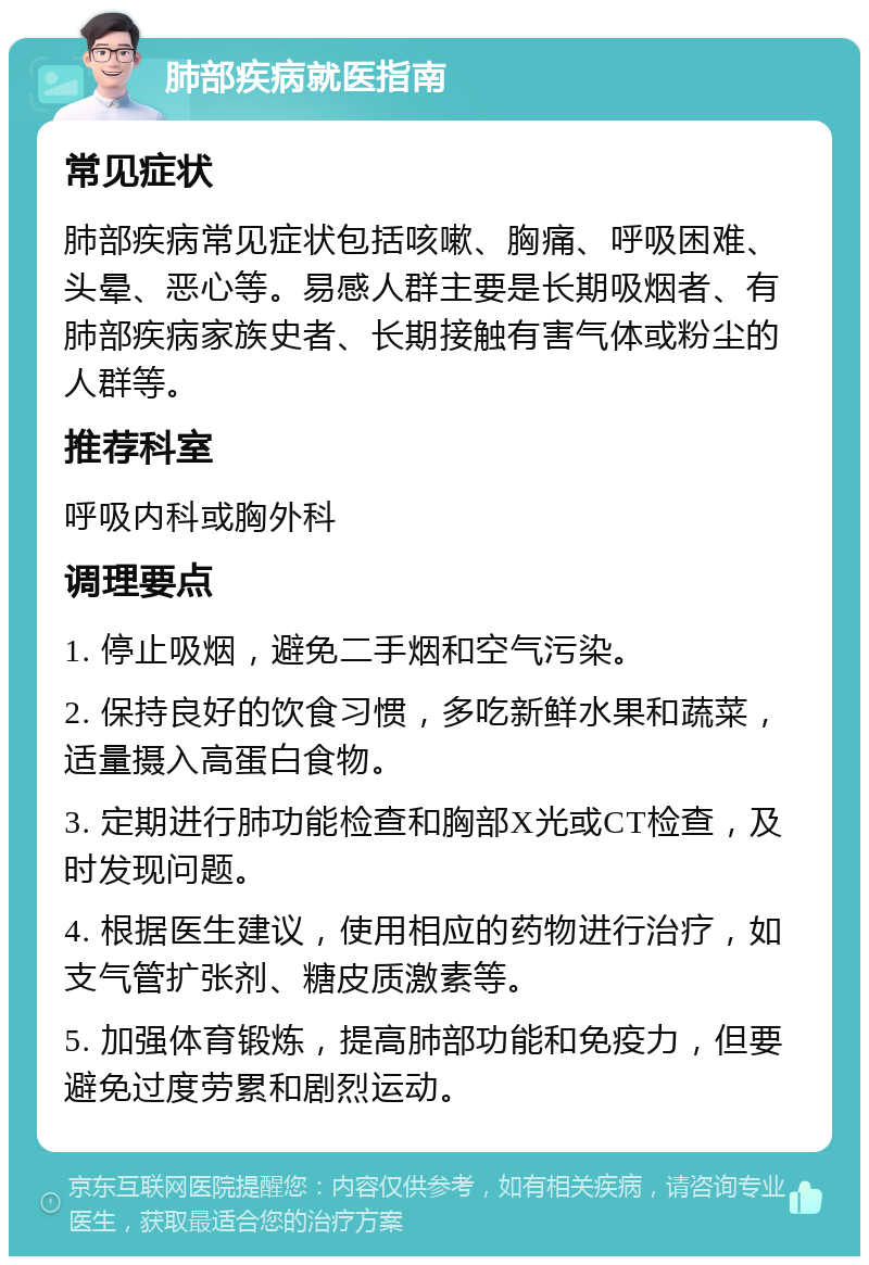 肺部疾病就医指南 常见症状 肺部疾病常见症状包括咳嗽、胸痛、呼吸困难、头晕、恶心等。易感人群主要是长期吸烟者、有肺部疾病家族史者、长期接触有害气体或粉尘的人群等。 推荐科室 呼吸内科或胸外科 调理要点 1. 停止吸烟，避免二手烟和空气污染。 2. 保持良好的饮食习惯，多吃新鲜水果和蔬菜，适量摄入高蛋白食物。 3. 定期进行肺功能检查和胸部X光或CT检查，及时发现问题。 4. 根据医生建议，使用相应的药物进行治疗，如支气管扩张剂、糖皮质激素等。 5. 加强体育锻炼，提高肺部功能和免疫力，但要避免过度劳累和剧烈运动。