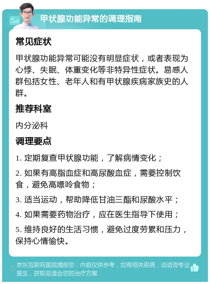 甲状腺功能异常的调理指南 常见症状 甲状腺功能异常可能没有明显症状，或者表现为心悸、失眠、体重变化等非特异性症状。易感人群包括女性、老年人和有甲状腺疾病家族史的人群。 推荐科室 内分泌科 调理要点 1. 定期复查甲状腺功能，了解病情变化； 2. 如果有高脂血症和高尿酸血症，需要控制饮食，避免高嘌呤食物； 3. 适当运动，帮助降低甘油三酯和尿酸水平； 4. 如果需要药物治疗，应在医生指导下使用； 5. 维持良好的生活习惯，避免过度劳累和压力，保持心情愉快。