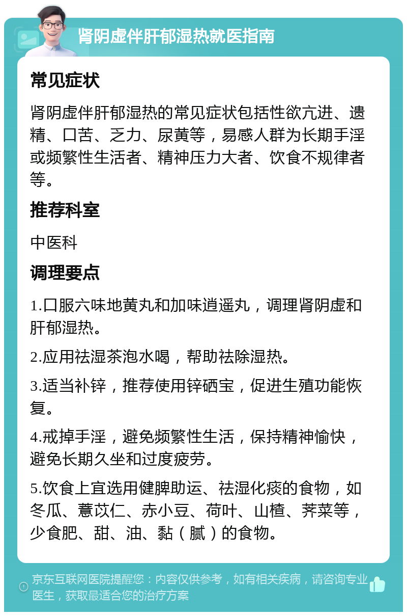 肾阴虚伴肝郁湿热就医指南 常见症状 肾阴虚伴肝郁湿热的常见症状包括性欲亢进、遗精、口苦、乏力、尿黄等，易感人群为长期手淫或频繁性生活者、精神压力大者、饮食不规律者等。 推荐科室 中医科 调理要点 1.口服六味地黄丸和加味逍遥丸，调理肾阴虚和肝郁湿热。 2.应用祛湿茶泡水喝，帮助祛除湿热。 3.适当补锌，推荐使用锌硒宝，促进生殖功能恢复。 4.戒掉手淫，避免频繁性生活，保持精神愉快，避免长期久坐和过度疲劳。 5.饮食上宜选用健脾助运、祛湿化痰的食物，如冬瓜、薏苡仁、赤小豆、荷叶、山楂、荠菜等，少食肥、甜、油、黏（腻）的食物。