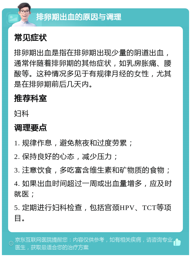 排卵期出血的原因与调理 常见症状 排卵期出血是指在排卵期出现少量的阴道出血，通常伴随着排卵期的其他症状，如乳房胀痛、腰酸等。这种情况多见于有规律月经的女性，尤其是在排卵期前后几天内。 推荐科室 妇科 调理要点 1. 规律作息，避免熬夜和过度劳累； 2. 保持良好的心态，减少压力； 3. 注意饮食，多吃富含维生素和矿物质的食物； 4. 如果出血时间超过一周或出血量增多，应及时就医； 5. 定期进行妇科检查，包括宫颈HPV、TCT等项目。