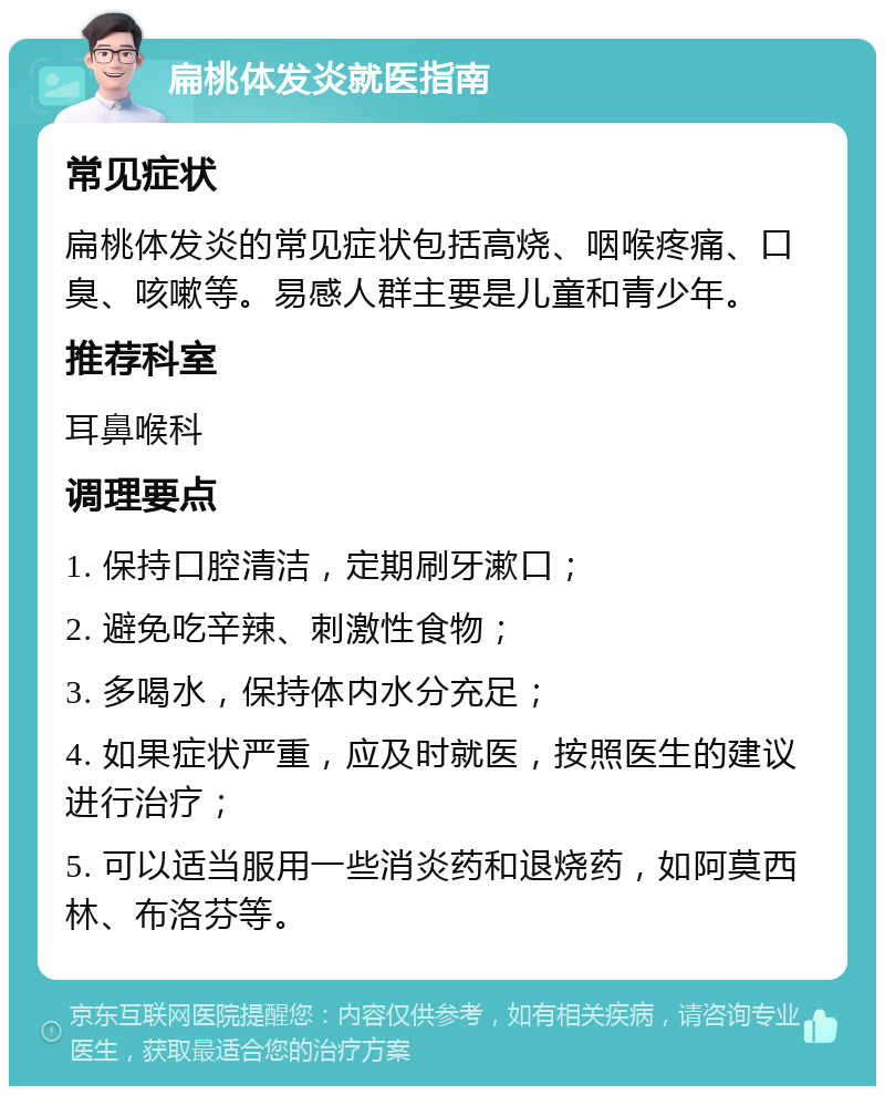 扁桃体发炎就医指南 常见症状 扁桃体发炎的常见症状包括高烧、咽喉疼痛、口臭、咳嗽等。易感人群主要是儿童和青少年。 推荐科室 耳鼻喉科 调理要点 1. 保持口腔清洁，定期刷牙漱口； 2. 避免吃辛辣、刺激性食物； 3. 多喝水，保持体内水分充足； 4. 如果症状严重，应及时就医，按照医生的建议进行治疗； 5. 可以适当服用一些消炎药和退烧药，如阿莫西林、布洛芬等。